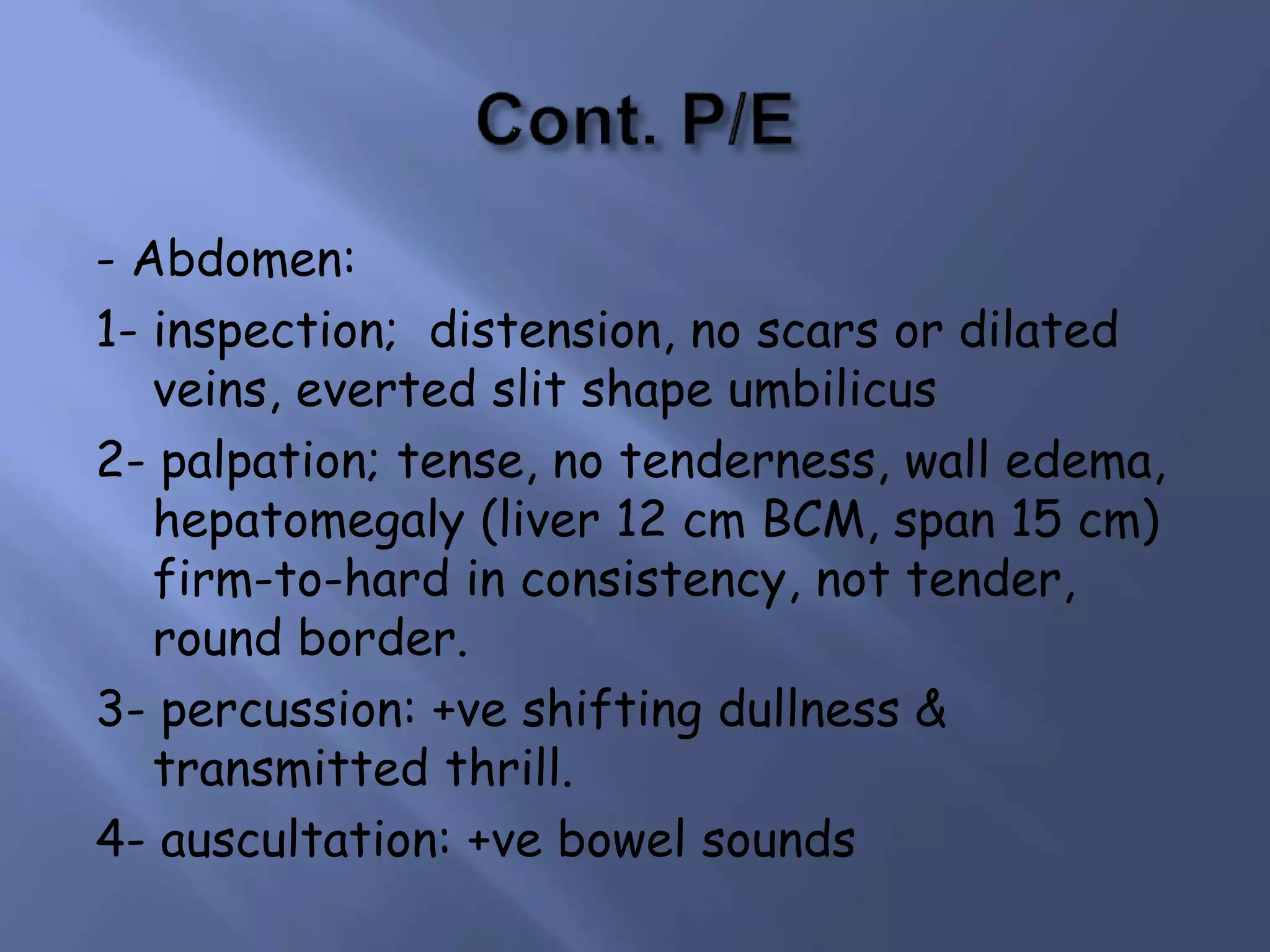 - Abdomen:
1- inspection; distension, no scars or dilated
veins, everted slit shape umbilicus
2- palpation; tense, no tenderness, wall edema,
hepatomegaly (liver 12 cm BCM, span 15 cm)
firm-to-hard in consistency, not tender,
round border.
3- percussion: +ve shifting dullness &
transmitted thrill.
4- auscultation: +ve bowel sounds
 