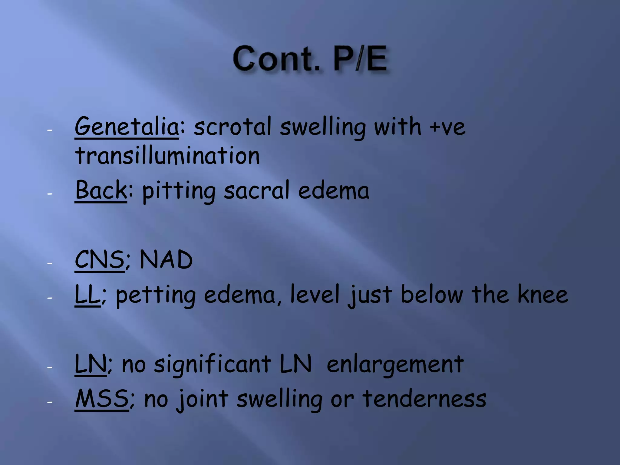 - Genetalia: scrotal swelling with +ve
transillumination
- Back: pitting sacral edema
- CNS; NAD
- LL; petting edema, level just below the knee
- LN; no significant LN enlargement
- MSS; no joint swelling or tenderness
 