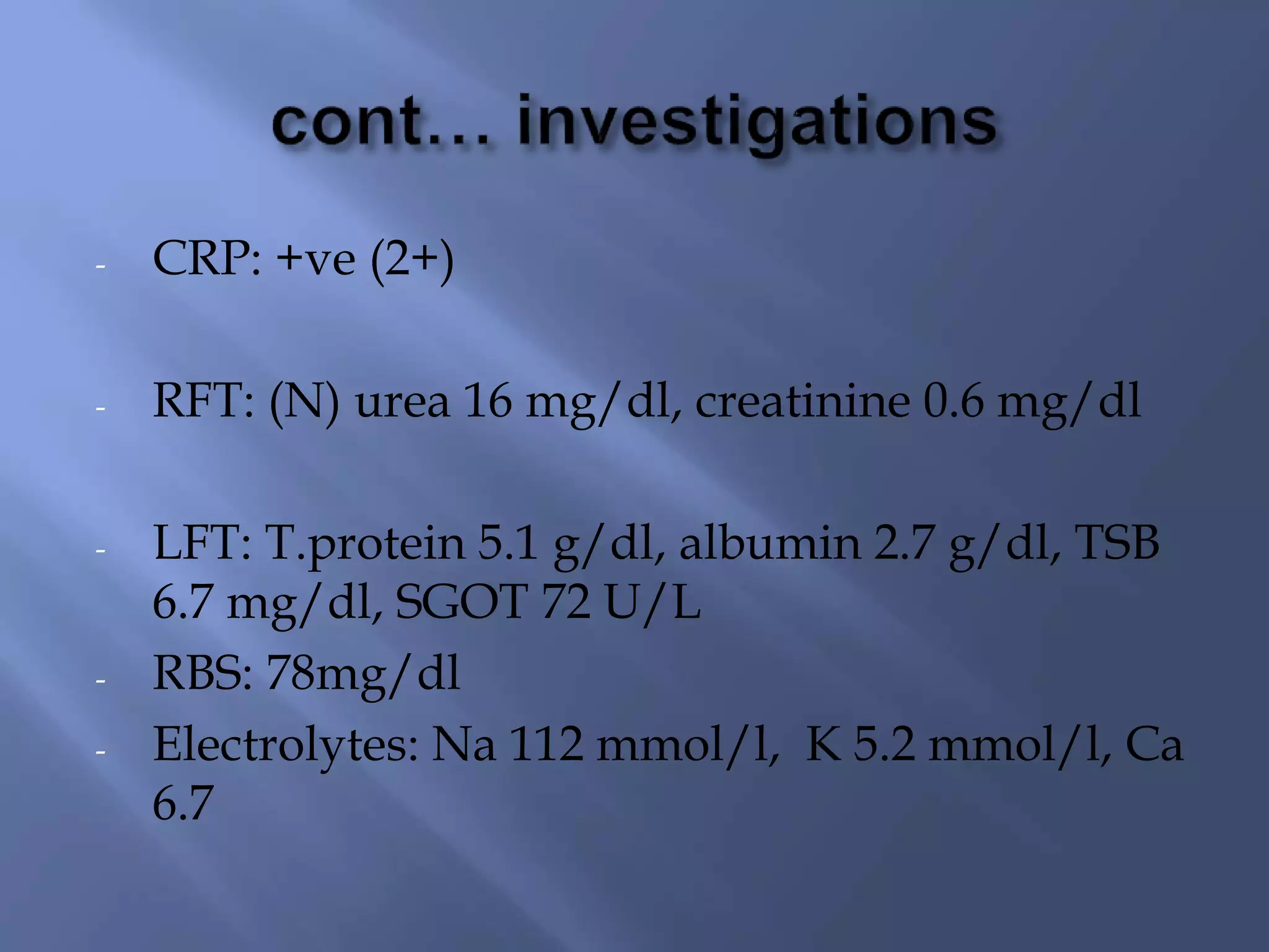 - CRP: +ve (2+)
- RFT: (N) urea 16 mg/dl, creatinine 0.6 mg/dl
- LFT: T.protein 5.1 g/dl, albumin 2.7 g/dl, TSB
6.7 mg/dl, SGOT 72 U/L
- RBS: 78mg/dl
- Electrolytes: Na 112 mmol/l, K 5.2 mmol/l, Ca
6.7
 