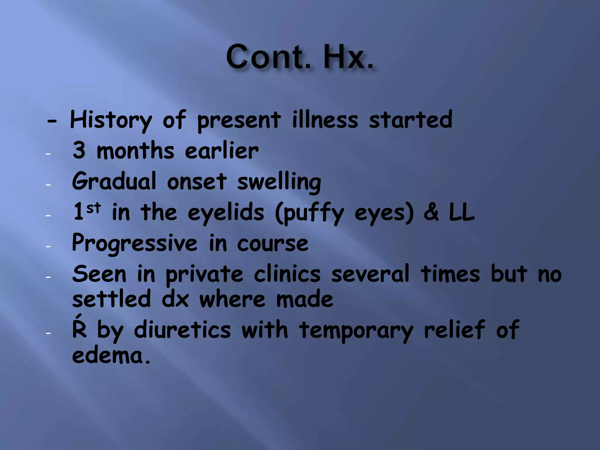 - History of present illness started
- 3 months earlier
- Gradual onset swelling
- 1st in the eyelids (puffy eyes) & LL
- Progressive in course
- Seen in private clinics several times but no
settled dx where made
- Ŕ by diuretics with temporary relief of
edema.
 