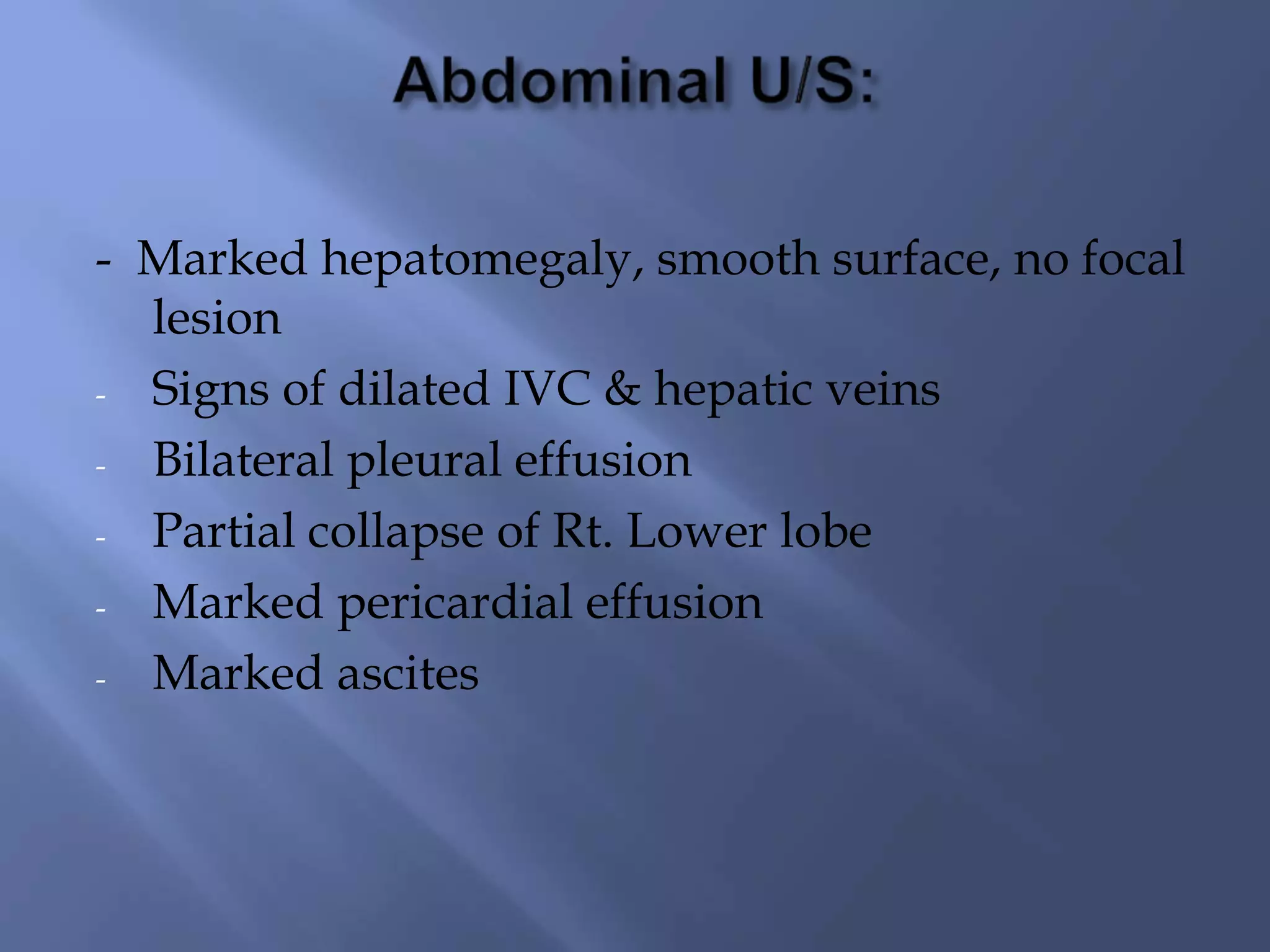 - Marked hepatomegaly, smooth surface, no focal
lesion
- Signs of dilated IVC & hepatic veins
- Bilateral pleural effusion
- Partial collapse of Rt. Lower lobe
- Marked pericardial effusion
- Marked ascites
 