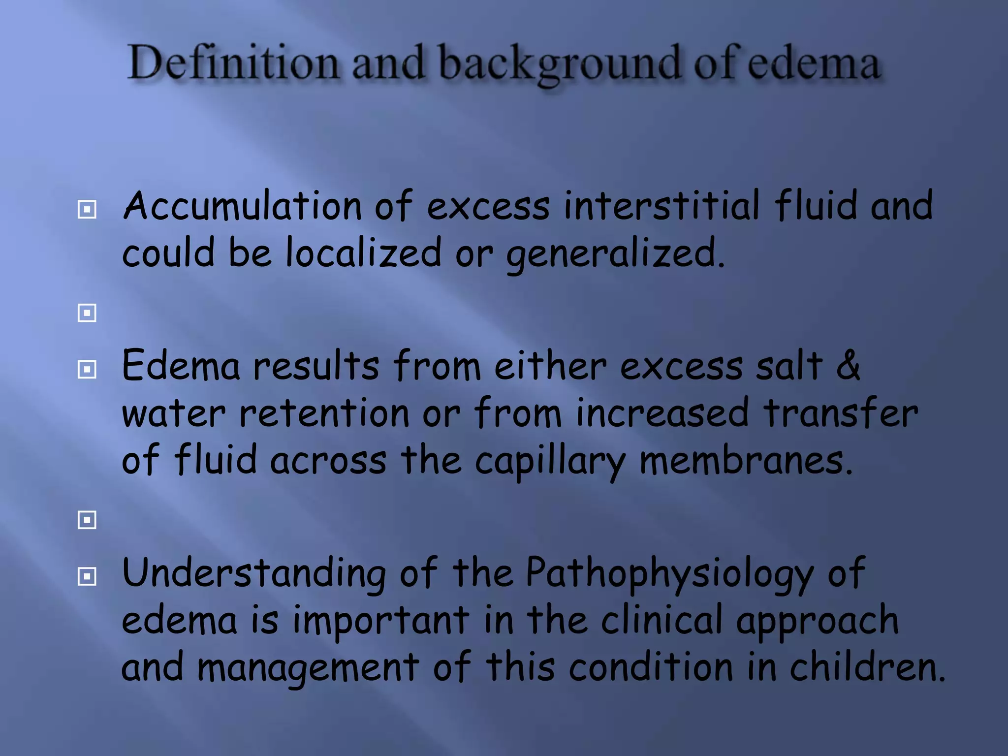  Accumulation of excess interstitial fluid and
could be localized or generalized.

 Edema results from either excess salt &
water retention or from increased transfer
of fluid across the capillary membranes.

 Understanding of the Pathophysiology of
edema is important in the clinical approach
and management of this condition in children.
 