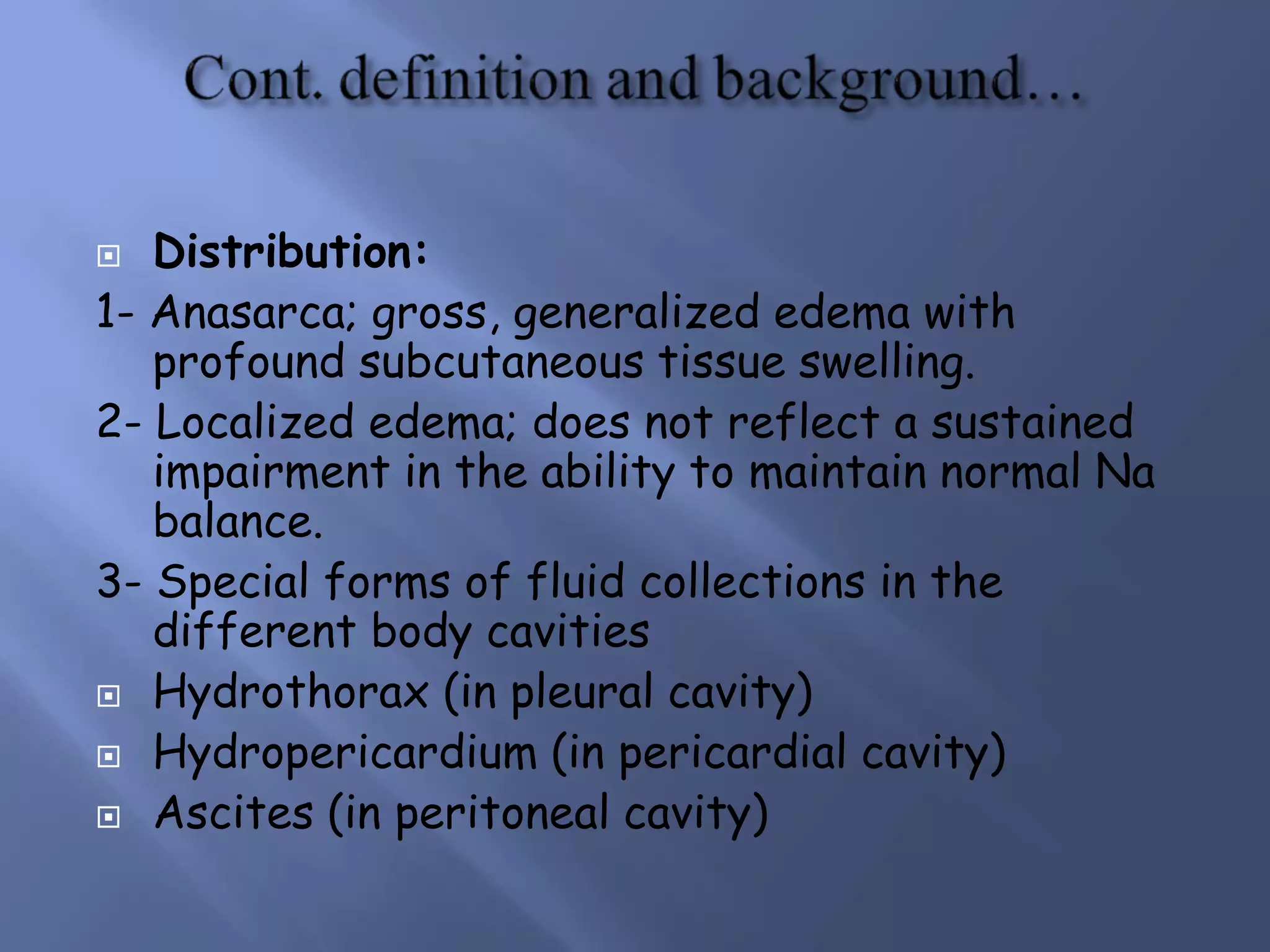 Distribution:
1- Anasarca; gross, generalized edema with
profound subcutaneous tissue swelling.
2- Localized edema; does not reflect a sustained
impairment in the ability to maintain normal Na
balance.
3- Special forms of fluid collections in the
different body cavities
 Hydrothorax (in pleural cavity)
 Hydropericardium (in pericardial cavity)
 Ascites (in peritoneal cavity)
 