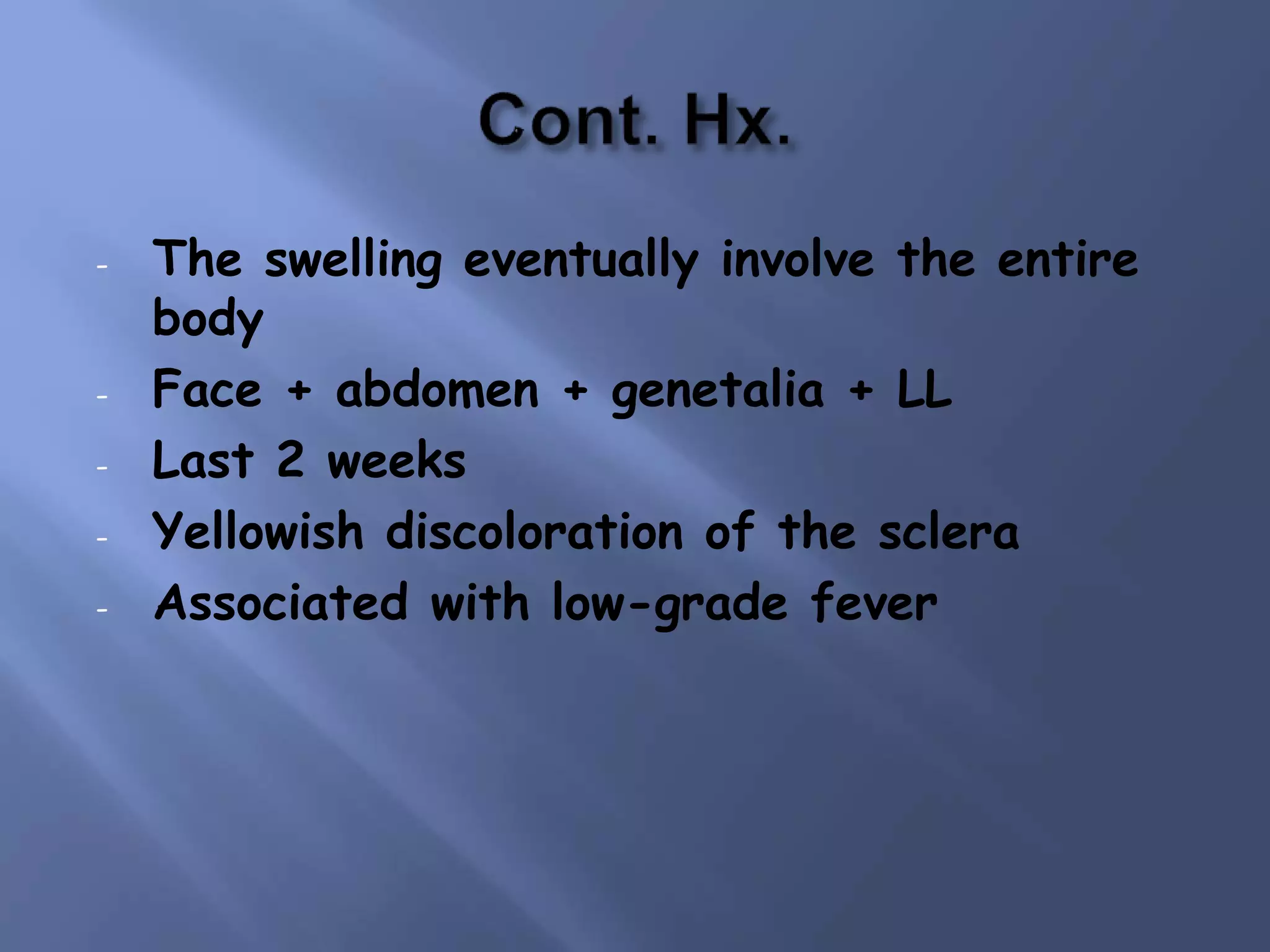 - The swelling eventually involve the entire
body
- Face + abdomen + genetalia + LL
- Last 2 weeks
- Yellowish discoloration of the sclera
- Associated with low-grade fever
 