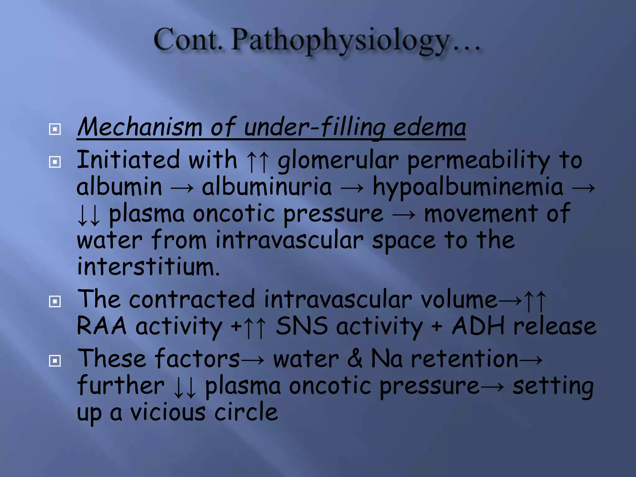 Mechanism of under-filling edema
 Initiated with ↑↑ glomerular permeability to
albumin → albuminuria → hypoalbuminemia →
↓↓ plasma oncotic pressure → movement of
water from intravascular space to the
interstitium.
 The contracted intravascular volume→↑↑
RAA activity +↑↑ SNS activity + ADH release
 These factors→ water & Na retention→
further ↓↓ plasma oncotic pressure→ setting
up a vicious circle
 
