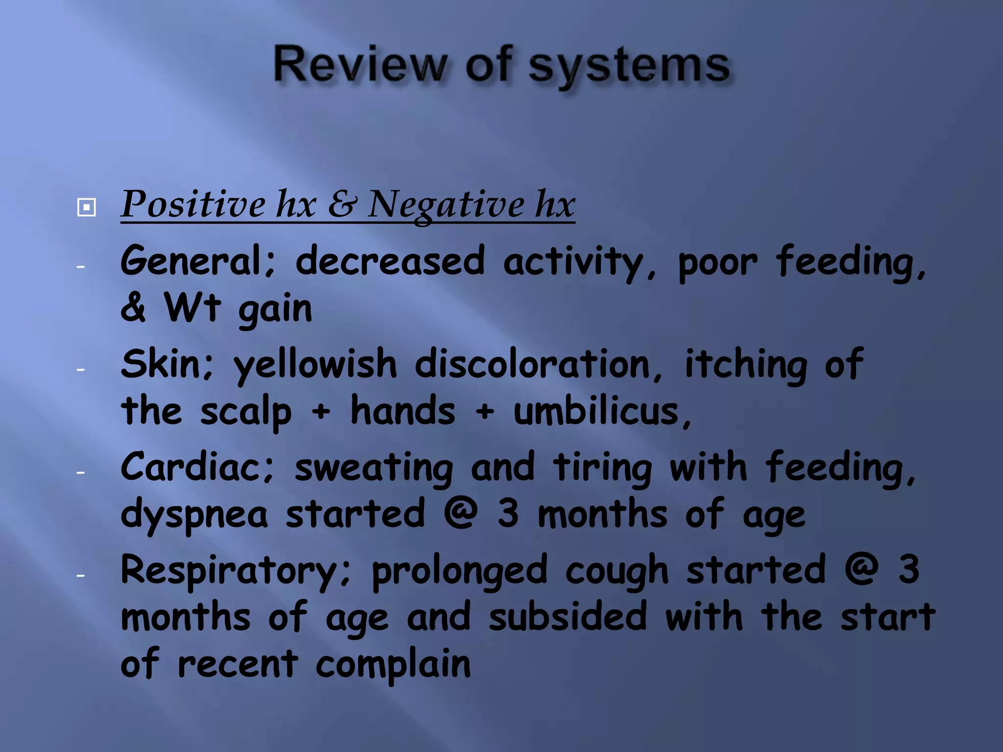  Positive hx & Negative hx
- General; decreased activity, poor feeding,
& Wt gain
- Skin; yellowish discoloration, itching of
the scalp + hands + umbilicus,
- Cardiac; sweating and tiring with feeding,
dyspnea started @ 3 months of age
- Respiratory; prolonged cough started @ 3
months of age and subsided with the start
of recent complain
 