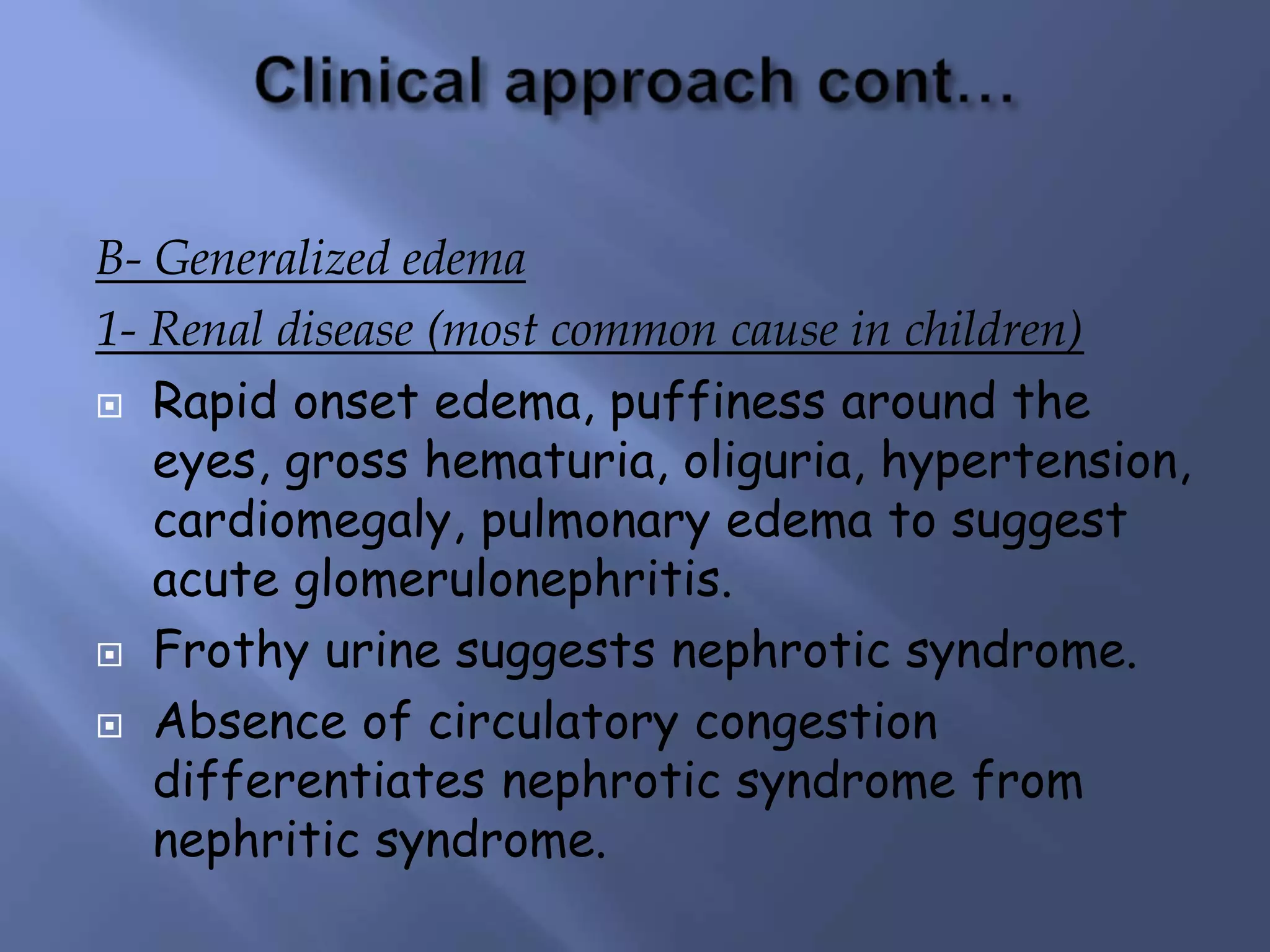 B- Generalized edema
1- Renal disease (most common cause in children)
 Rapid onset edema, puffiness around the
eyes, gross hematuria, oliguria, hypertension,
cardiomegaly, pulmonary edema to suggest
acute glomerulonephritis.
 Frothy urine suggests nephrotic syndrome.
 Absence of circulatory congestion
differentiates nephrotic syndrome from
nephritic syndrome.
 