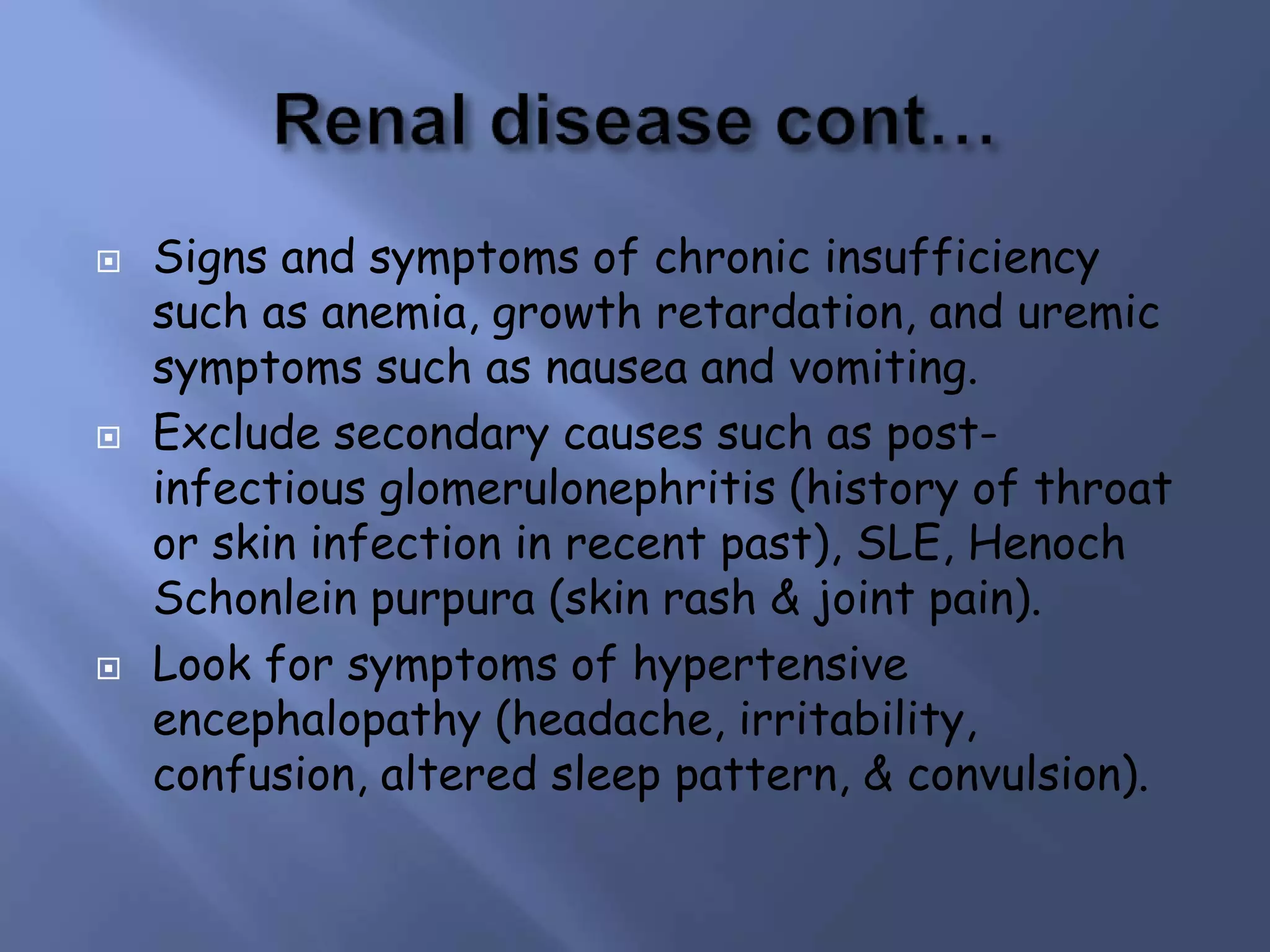  Signs and symptoms of chronic insufficiency
such as anemia, growth retardation, and uremic
symptoms such as nausea and vomiting.
 Exclude secondary causes such as post-
infectious glomerulonephritis (history of throat
or skin infection in recent past), SLE, Henoch
Schonlein purpura (skin rash & joint pain).
 Look for symptoms of hypertensive
encephalopathy (headache, irritability,
confusion, altered sleep pattern, & convulsion).
 