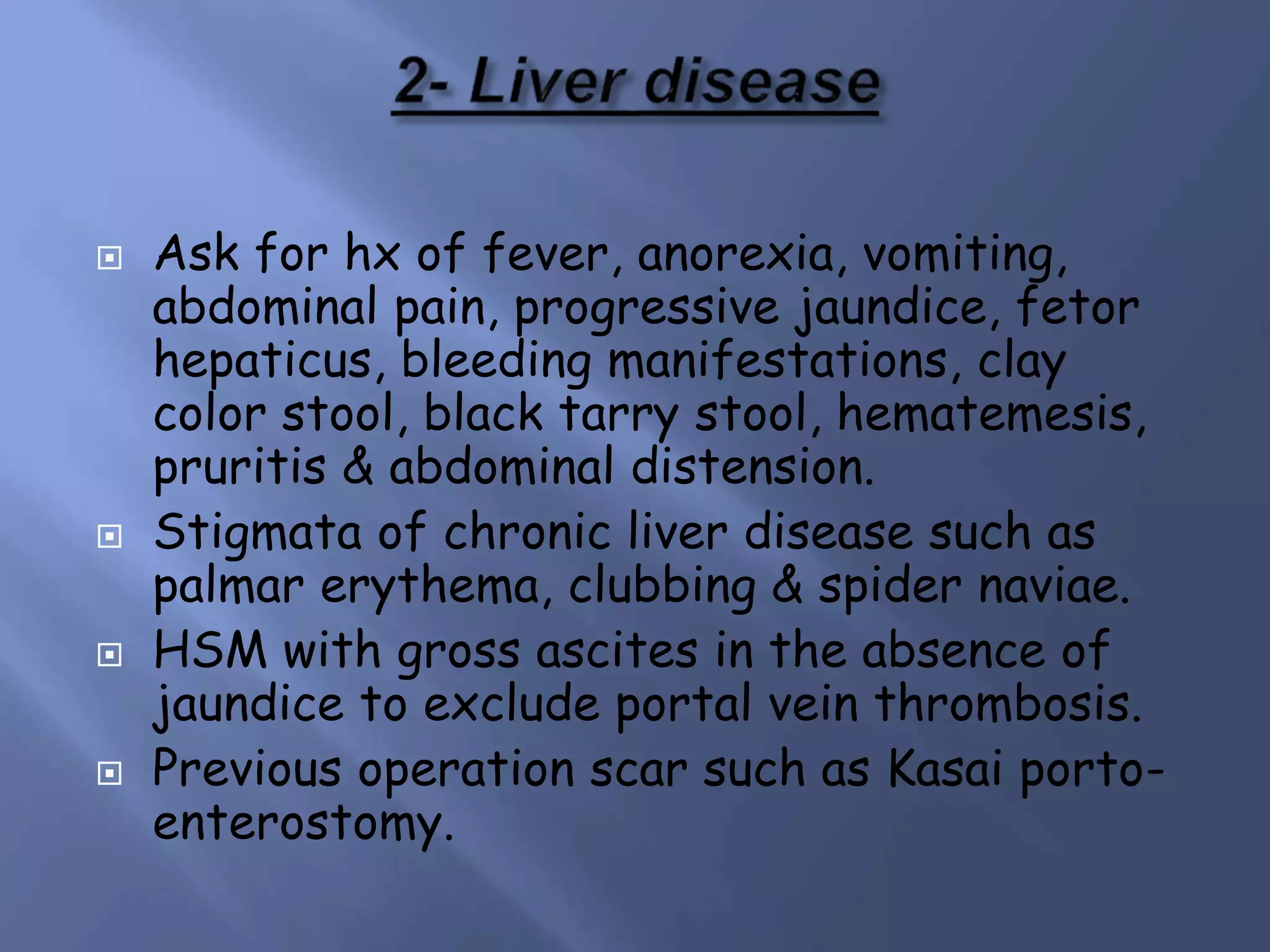  Ask for hx of fever, anorexia, vomiting,
abdominal pain, progressive jaundice, fetor
hepaticus, bleeding manifestations, clay
color stool, black tarry stool, hematemesis,
pruritis & abdominal distension.
 Stigmata of chronic liver disease such as
palmar erythema, clubbing & spider naviae.
 HSM with gross ascites in the absence of
jaundice to exclude portal vein thrombosis.
 Previous operation scar such as Kasai porto-
enterostomy.
 