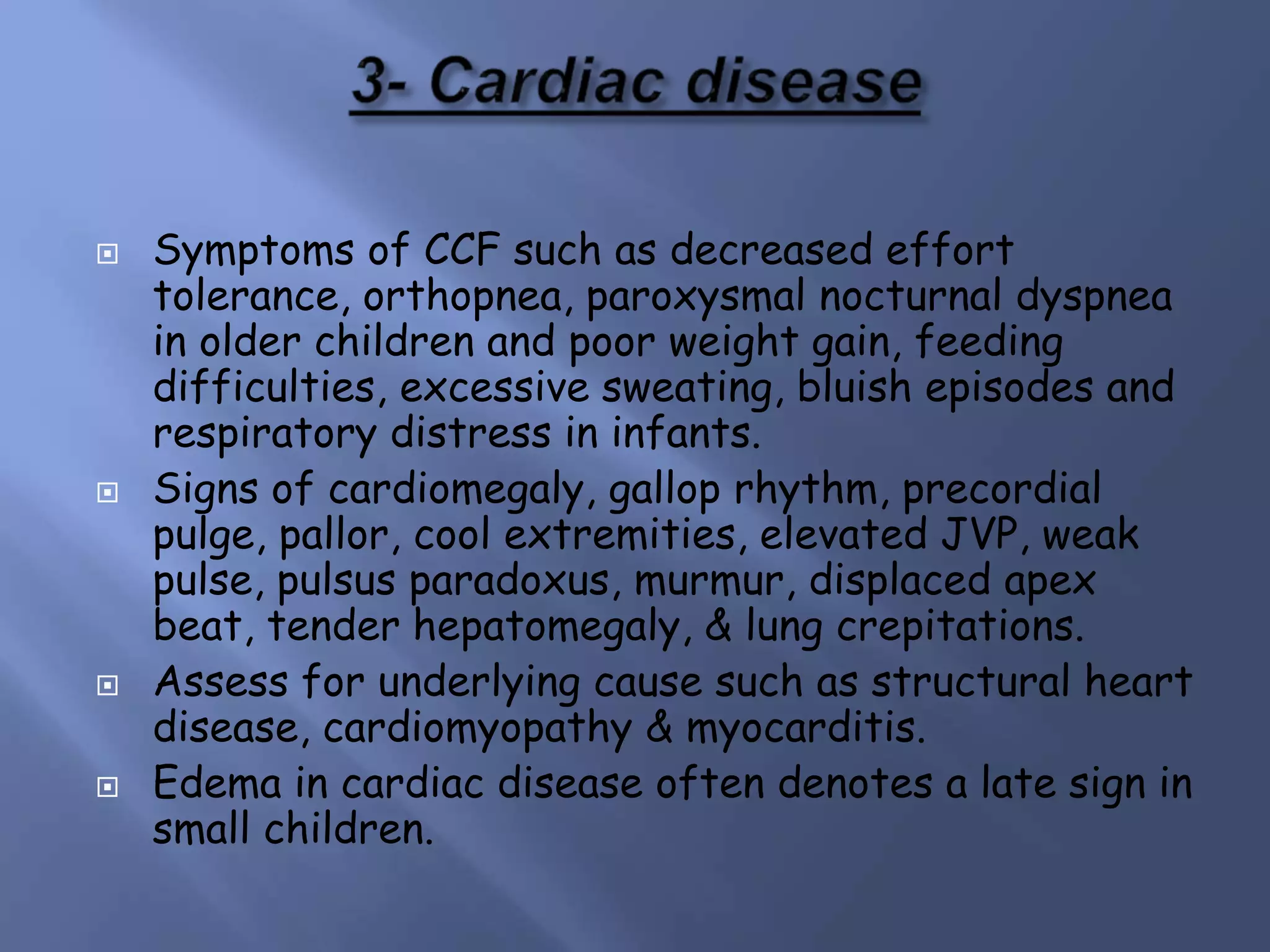  Symptoms of CCF such as decreased effort
tolerance, orthopnea, paroxysmal nocturnal dyspnea
in older children and poor weight gain, feeding
difficulties, excessive sweating, bluish episodes and
respiratory distress in infants.
 Signs of cardiomegaly, gallop rhythm, precordial
pulge, pallor, cool extremities, elevated JVP, weak
pulse, pulsus paradoxus, murmur, displaced apex
beat, tender hepatomegaly, & lung crepitations.
 Assess for underlying cause such as structural heart
disease, cardiomyopathy & myocarditis.
 Edema in cardiac disease often denotes a late sign in
small children.
 