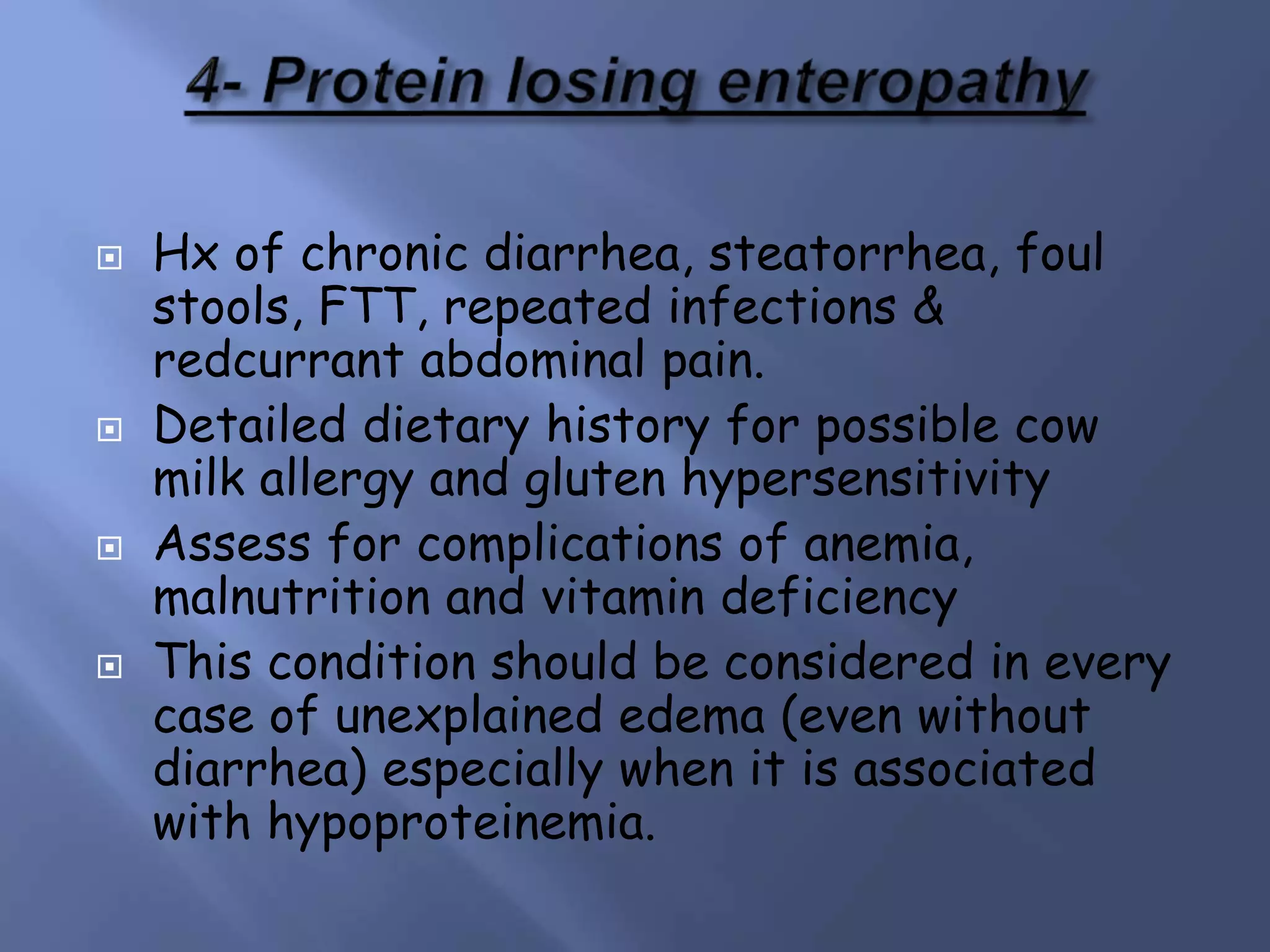  Hx of chronic diarrhea, steatorrhea, foul
stools, FTT, repeated infections &
redcurrant abdominal pain.
 Detailed dietary history for possible cow
milk allergy and gluten hypersensitivity
 Assess for complications of anemia,
malnutrition and vitamin deficiency
 This condition should be considered in every
case of unexplained edema (even without
diarrhea) especially when it is associated
with hypoproteinemia.
 