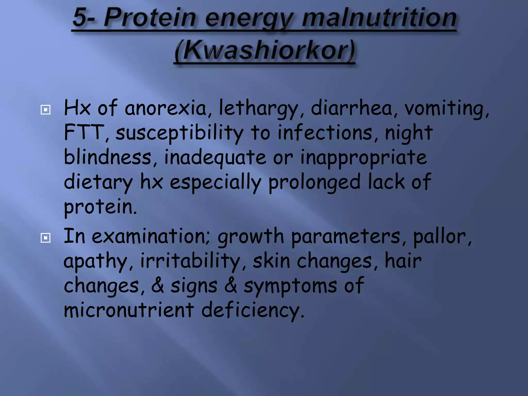  Hx of anorexia, lethargy, diarrhea, vomiting,
FTT, susceptibility to infections, night
blindness, inadequate or inappropriate
dietary hx especially prolonged lack of
protein.
 In examination; growth parameters, pallor,
apathy, irritability, skin changes, hair
changes, & signs & symptoms of
micronutrient deficiency.
 