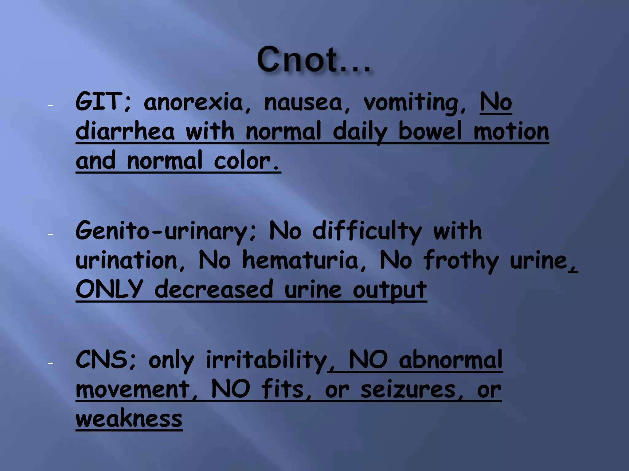 - GIT; anorexia, nausea, vomiting, No
diarrhea with normal daily bowel motion
and normal color.
- Genito-urinary; No difficulty with
urination, No hematuria, No frothy urine,
ONLY decreased urine output
- CNS; only irritability, NO abnormal
movement, NO fits, or seizures, or
weakness
 