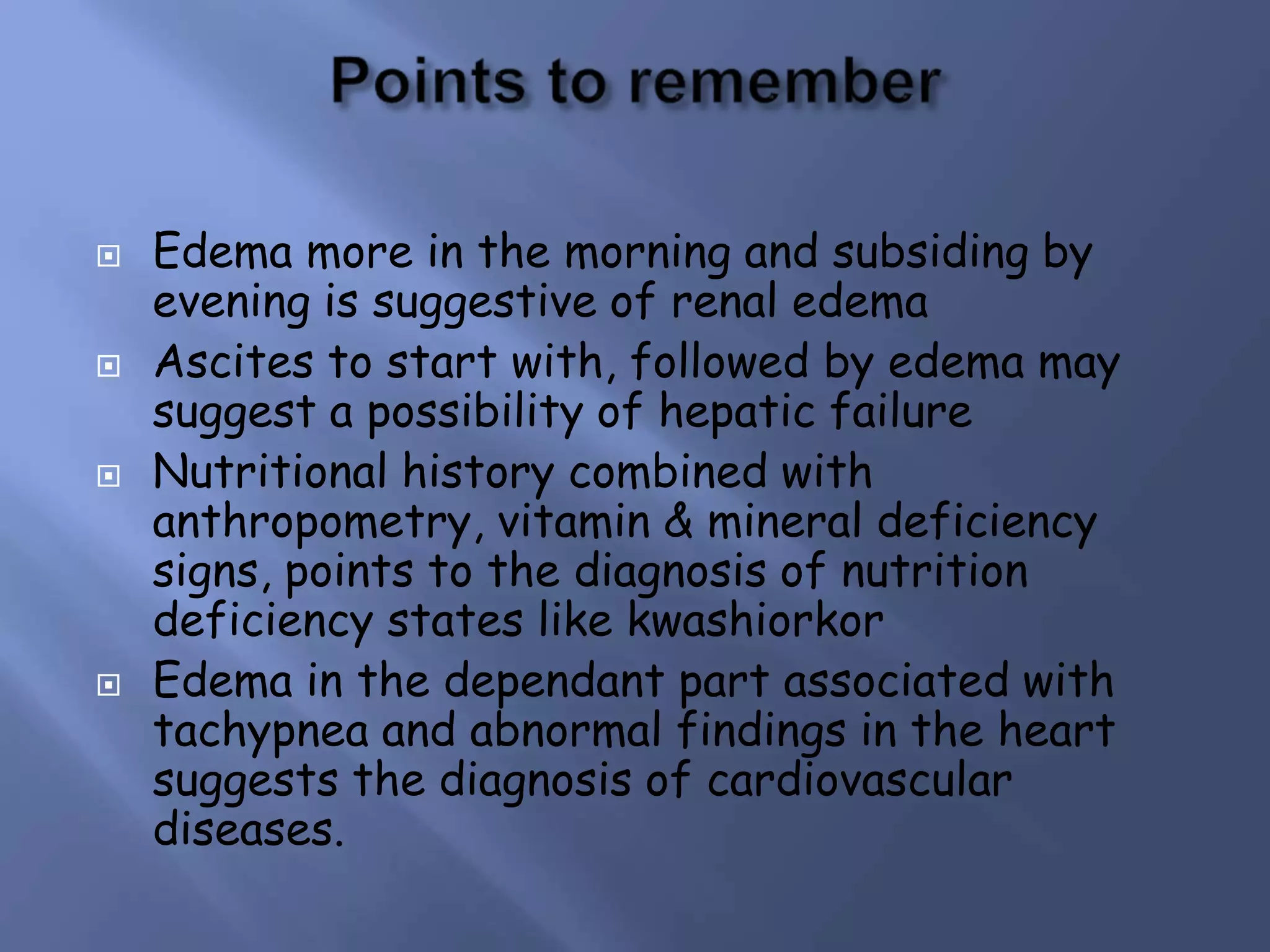  Edema more in the morning and subsiding by
evening is suggestive of renal edema
 Ascites to start with, followed by edema may
suggest a possibility of hepatic failure
 Nutritional history combined with
anthropometry, vitamin & mineral deficiency
signs, points to the diagnosis of nutrition
deficiency states like kwashiorkor
 Edema in the dependant part associated with
tachypnea and abnormal findings in the heart
suggests the diagnosis of cardiovascular
diseases.
 