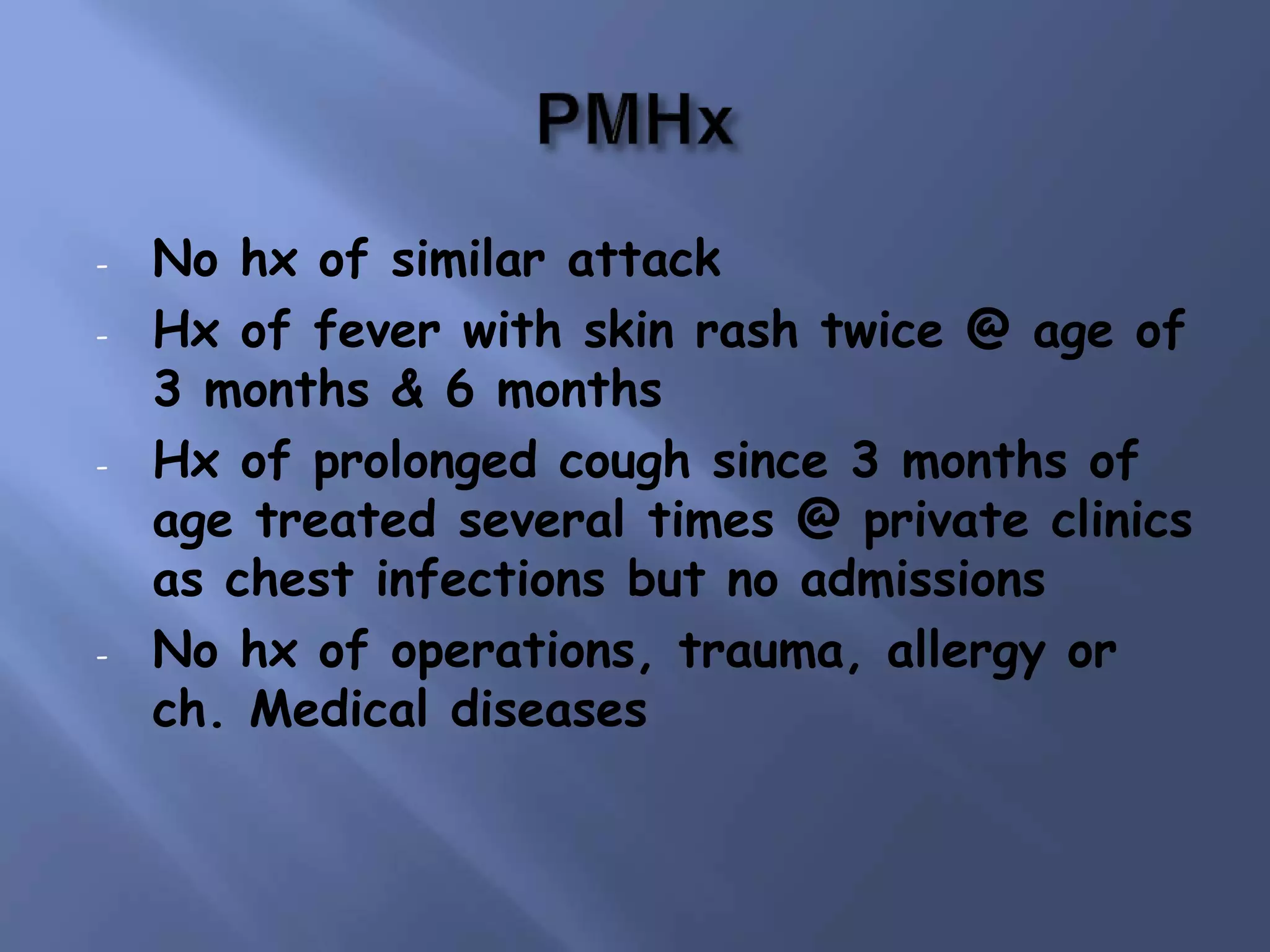 - No hx of similar attack
- Hx of fever with skin rash twice @ age of
3 months & 6 months
- Hx of prolonged cough since 3 months of
age treated several times @ private clinics
as chest infections but no admissions
- No hx of operations, trauma, allergy or
ch. Medical diseases
 