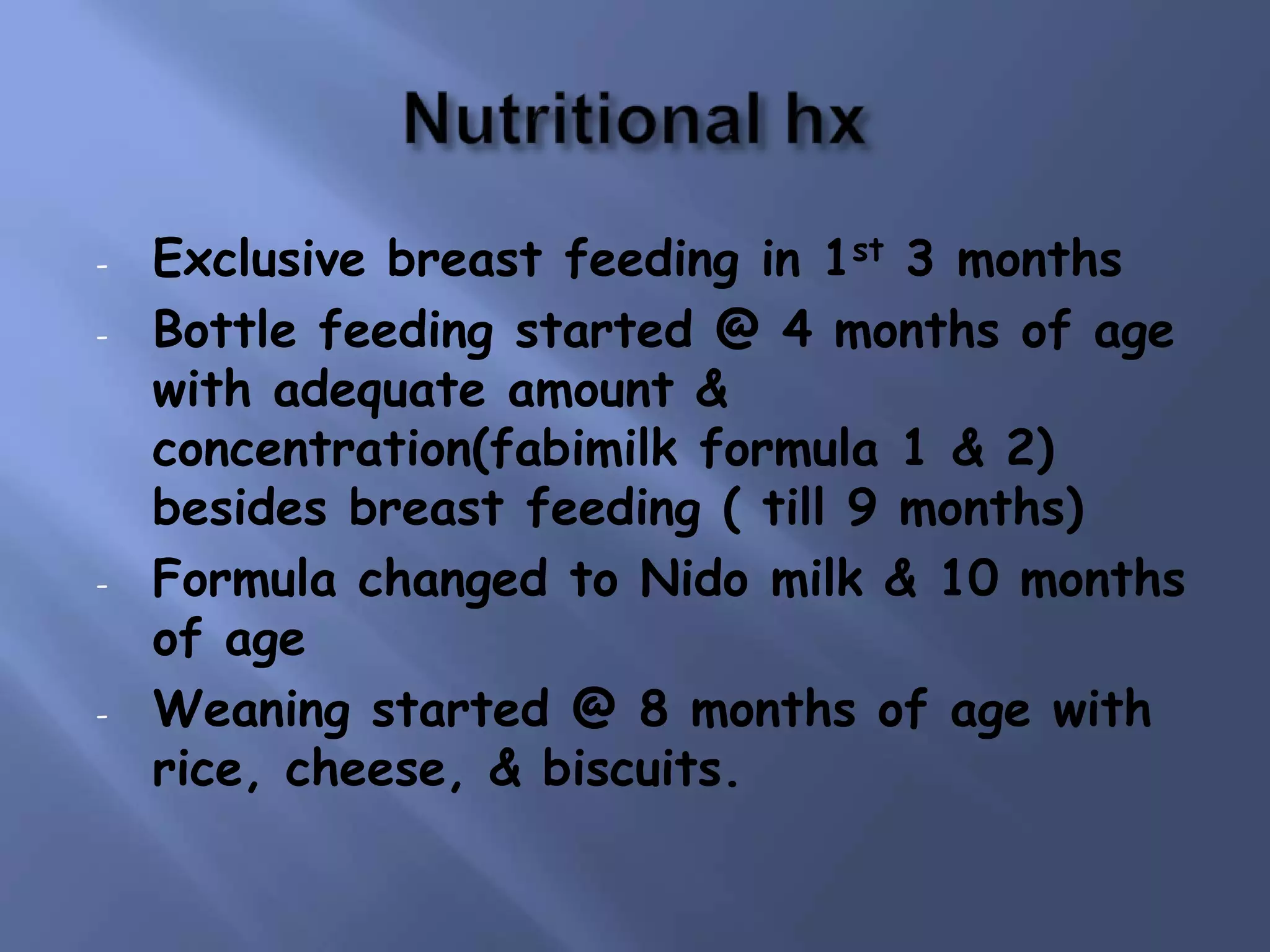 -

-

-

Exclusive breast feeding in 1st 3 months
Bottle feeding started @ 4 months of age
with adequate amount &
concentration(fabimilk formula 1 & 2)
besides breast feeding ( till 9 months)
Formula changed to Nido milk & 10 months
of age
Weaning started @ 8 months of age with
rice, cheese, & biscuits.

 