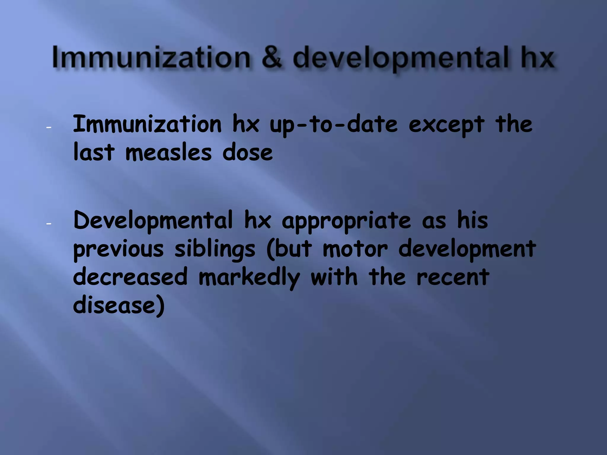-

-

Immunization hx up-to-date except the
last measles dose
Developmental hx appropriate as his
previous siblings (but motor development
decreased markedly with the recent
disease)

 