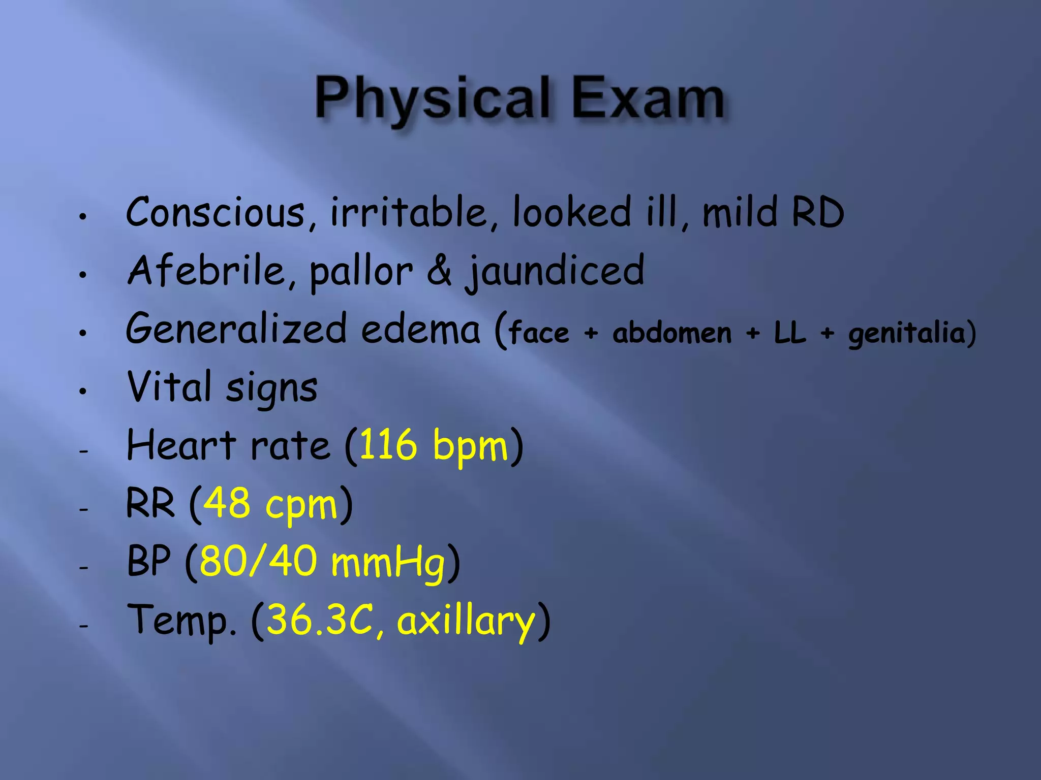 •
•
•
•
-

Conscious, irritable, looked ill, mild RD
Afebrile, pallor & jaundiced
Generalized edema (face + abdomen + LL + genitalia)
Vital signs
Heart rate (116 bpm)
RR (48 cpm)
BP (80/40 mmHg)
Temp. (36.3C, axillary)

 