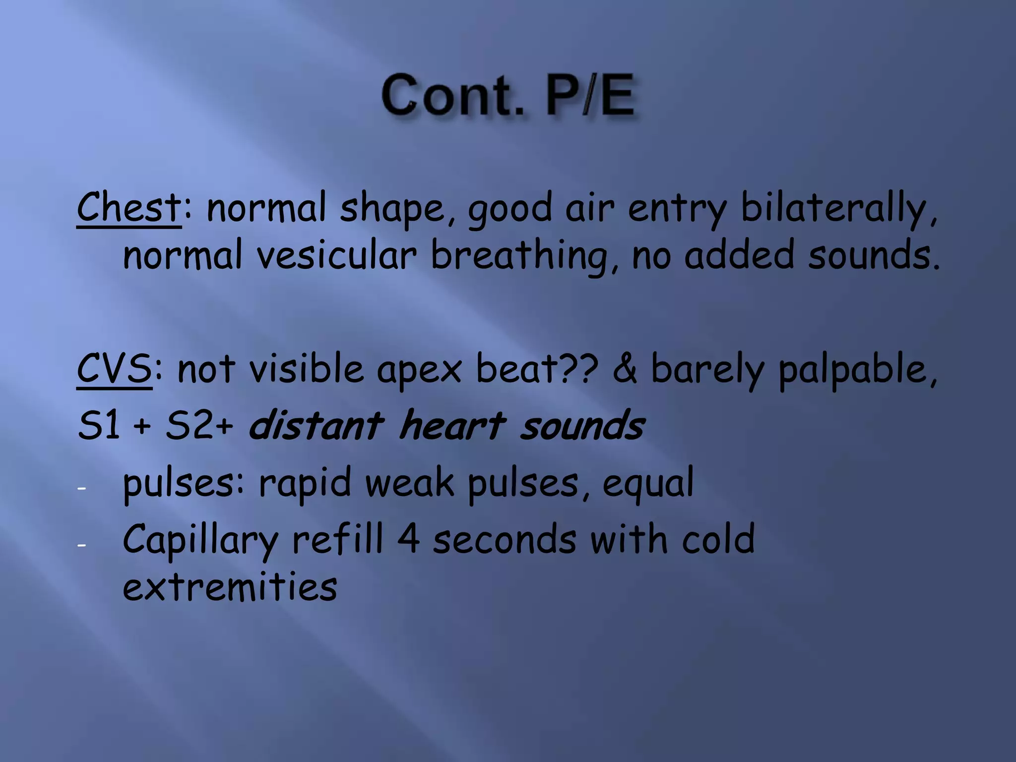 Chest: normal shape, good air entry bilaterally,
normal vesicular breathing, no added sounds.
CVS: not visible apex beat?? & barely palpable,
S1 + S2+ distant heart sounds
- pulses: rapid weak pulses, equal
- Capillary refill 4 seconds with cold
extremities

 