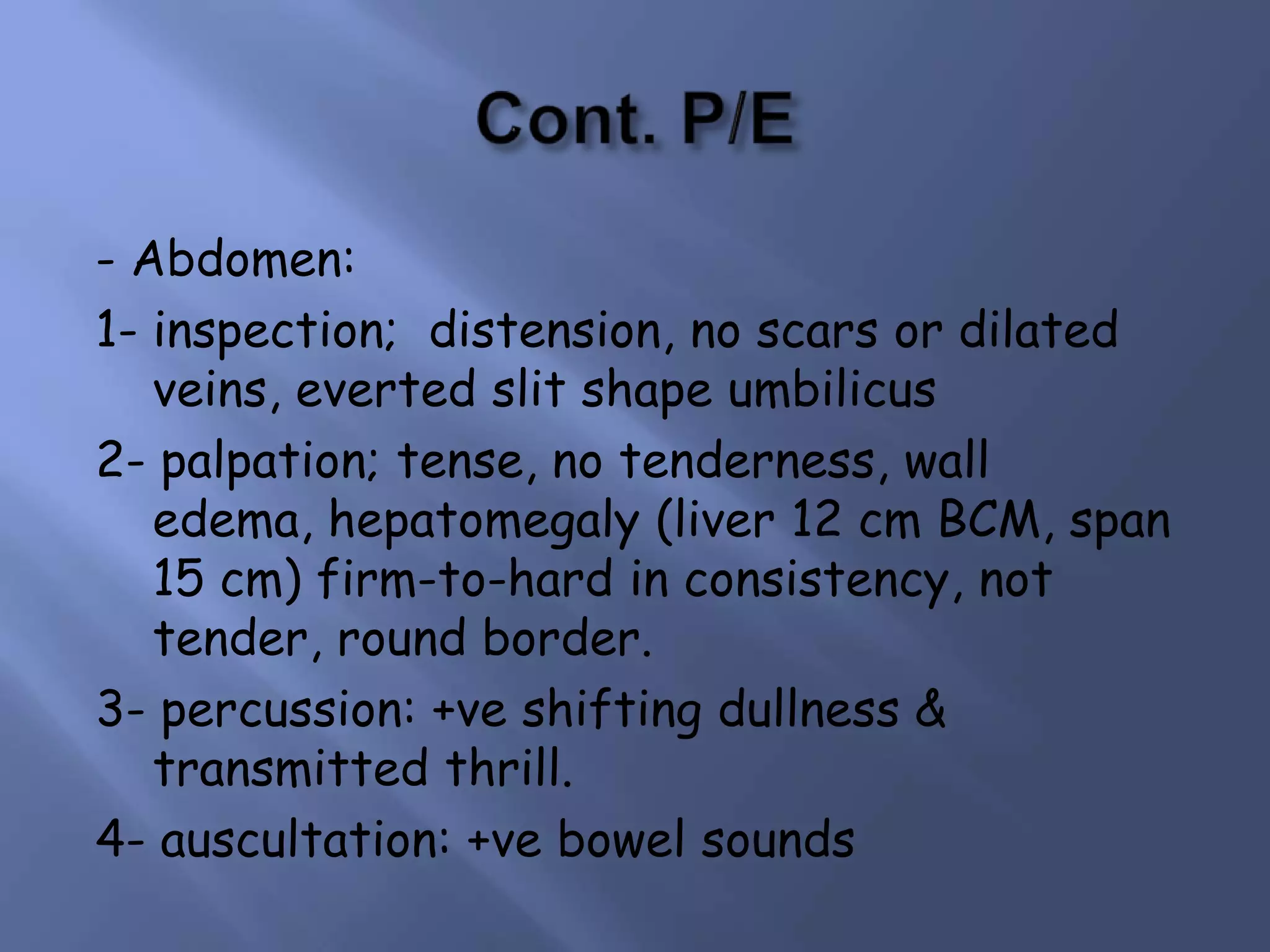- Abdomen:
1- inspection; distension, no scars or dilated
veins, everted slit shape umbilicus
2- palpation; tense, no tenderness, wall
edema, hepatomegaly (liver 12 cm BCM, span
15 cm) firm-to-hard in consistency, not
tender, round border.
3- percussion: +ve shifting dullness &
transmitted thrill.
4- auscultation: +ve bowel sounds

 