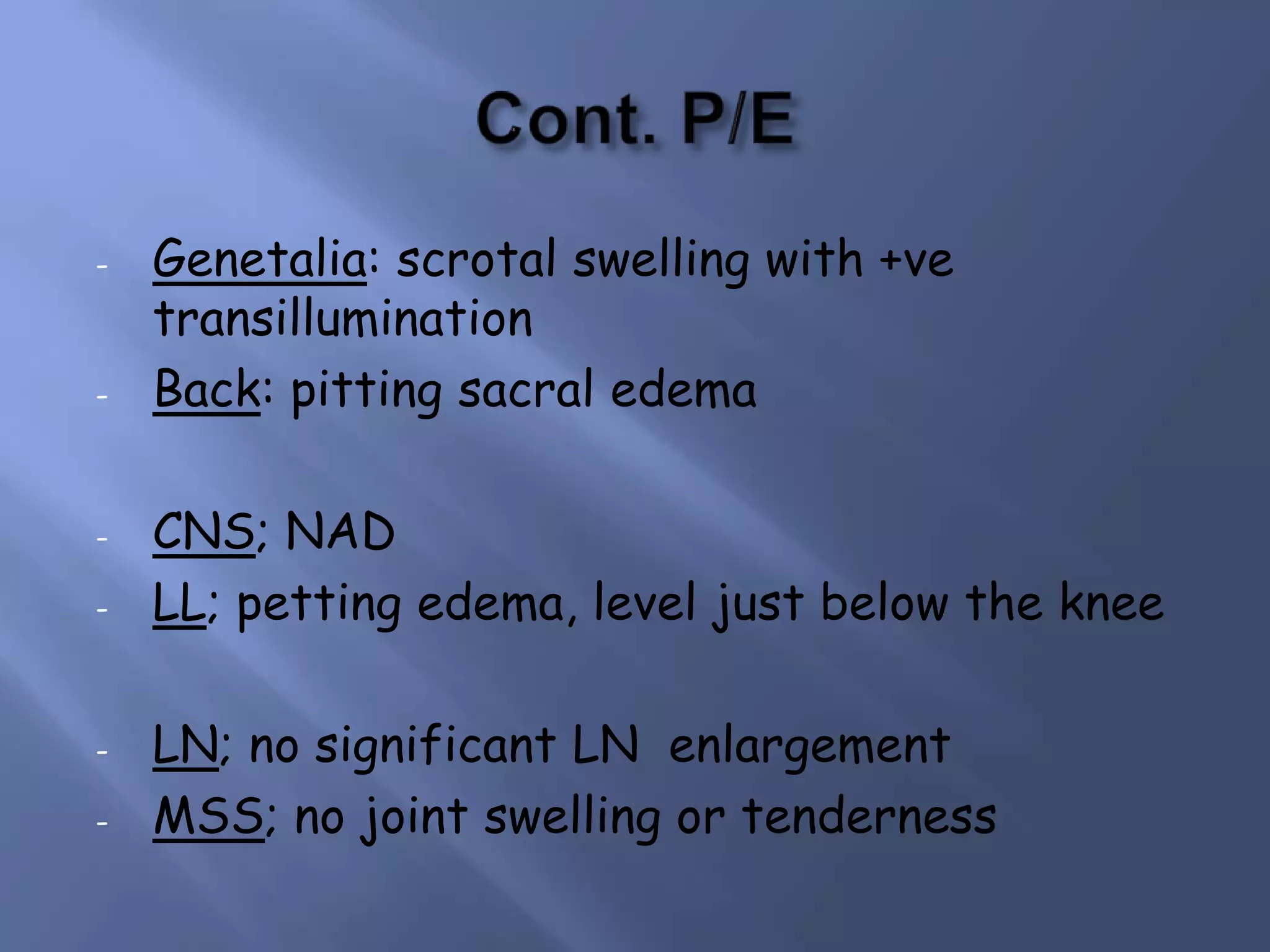 -

-

-

-

Genetalia: scrotal swelling with +ve
transillumination
Back: pitting sacral edema
CNS; NAD
LL; petting edema, level just below the knee
LN; no significant LN enlargement
MSS; no joint swelling or tenderness

 