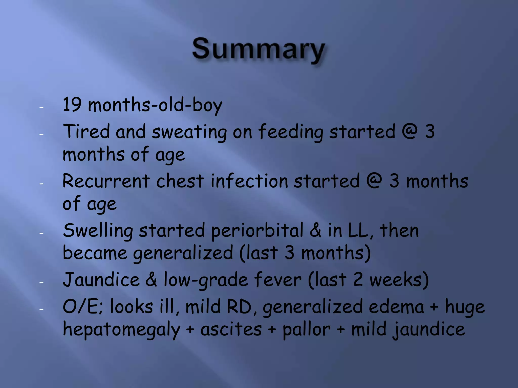 -

-

-

-

19 months-old-boy
Tired and sweating on feeding started @ 3
months of age
Recurrent chest infection started @ 3 months
of age
Swelling started periorbital & in LL, then
became generalized (last 3 months)
Jaundice & low-grade fever (last 2 weeks)
O/E; looks ill, mild RD, generalized edema + huge
hepatomegaly + ascites + pallor + mild jaundice

 