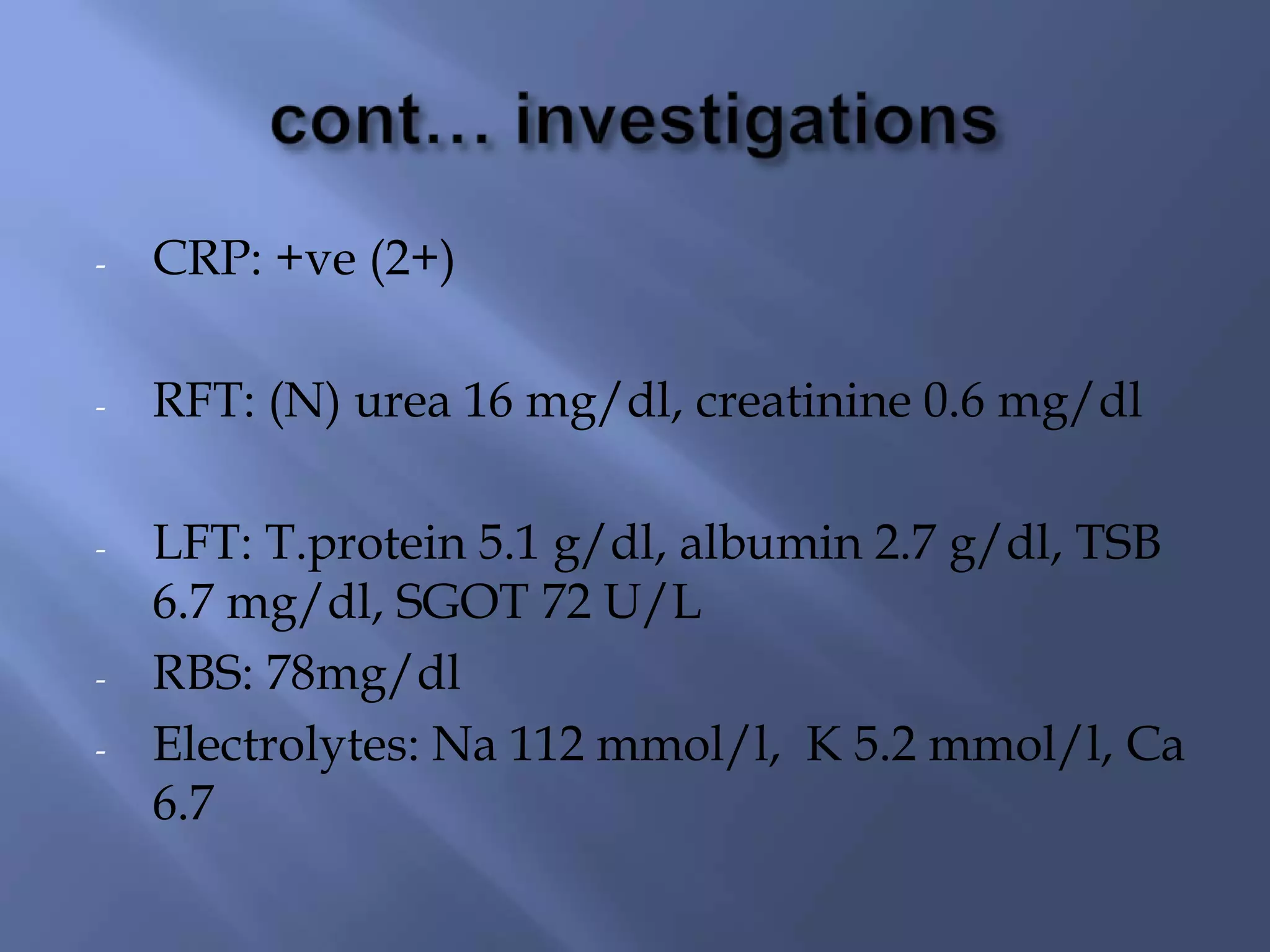 -

CRP: +ve (2+)

-

RFT: (N) urea 16 mg/dl, creatinine 0.6 mg/dl

-

LFT: T.protein 5.1 g/dl, albumin 2.7 g/dl, TSB
6.7 mg/dl, SGOT 72 U/L
RBS: 78mg/dl
Electrolytes: Na 112 mmol/l, K 5.2 mmol/l, Ca
6.7

-

 