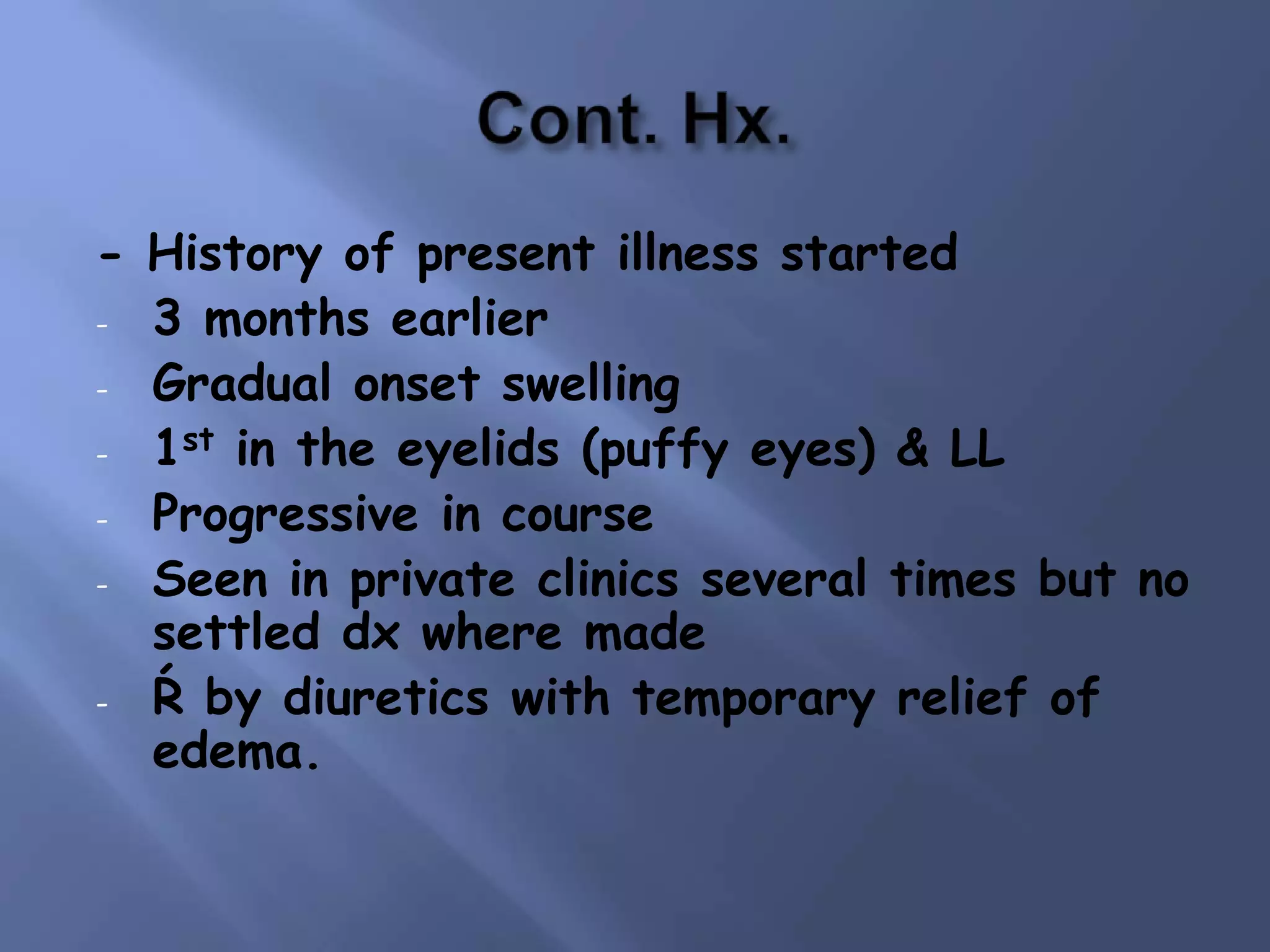 - History of present illness started
- 3 months earlier
- Gradual onset swelling
- 1st in the eyelids (puffy eyes) & LL
- Progressive in course
- Seen in private clinics several times but no
settled dx where made
- Ŕ by diuretics with temporary relief of
edema.

 