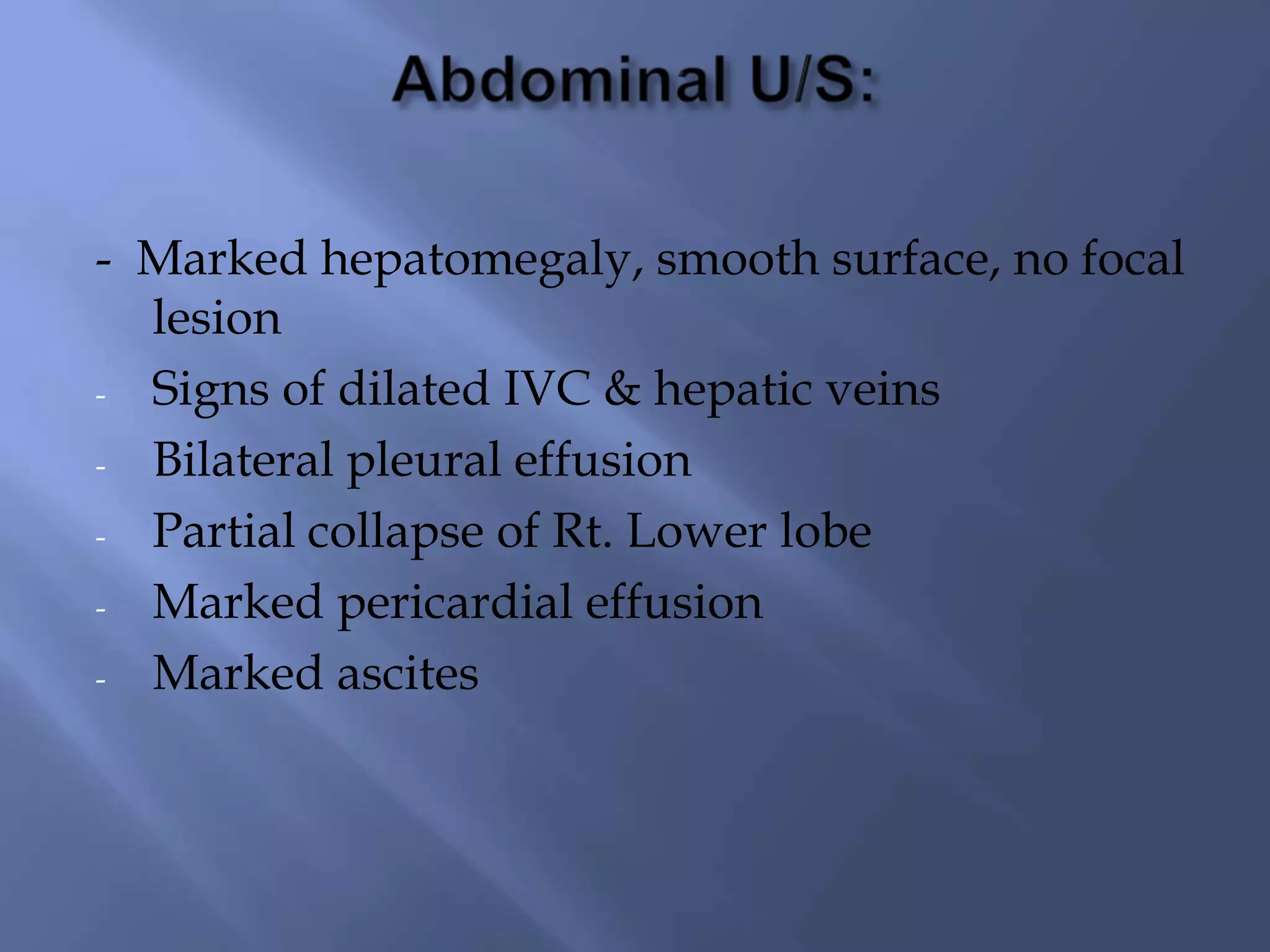 - Marked hepatomegaly, smooth surface, no focal
lesion
- Signs of dilated IVC & hepatic veins
- Bilateral pleural effusion
- Partial collapse of Rt. Lower lobe
- Marked pericardial effusion
- Marked ascites

 
