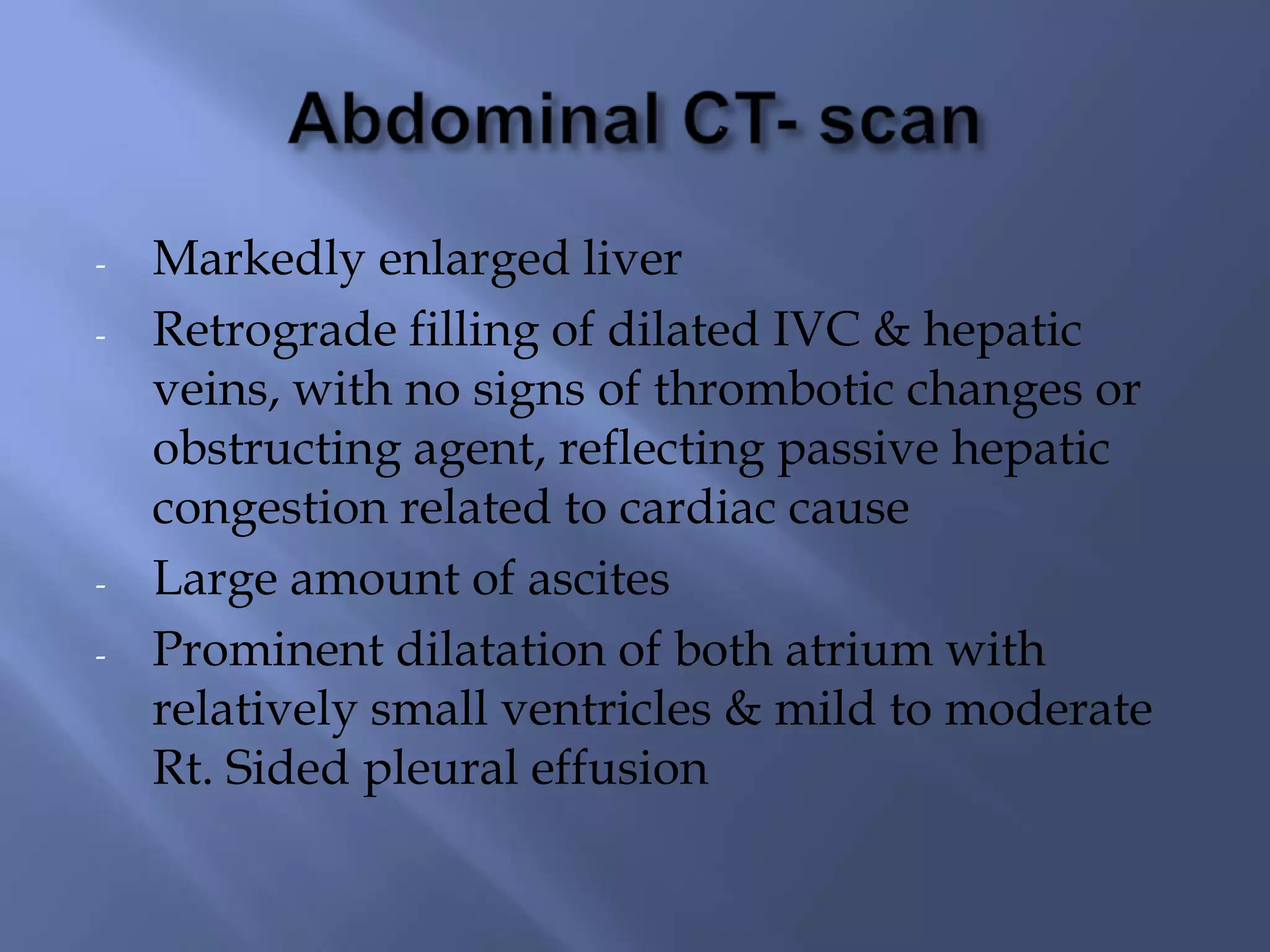 -

-

Markedly enlarged liver
Retrograde filling of dilated IVC & hepatic
veins, with no signs of thrombotic changes or
obstructing agent, reflecting passive hepatic
congestion related to cardiac cause
Large amount of ascites
Prominent dilatation of both atrium with
relatively small ventricles & mild to moderate
Rt. Sided pleural effusion

 
