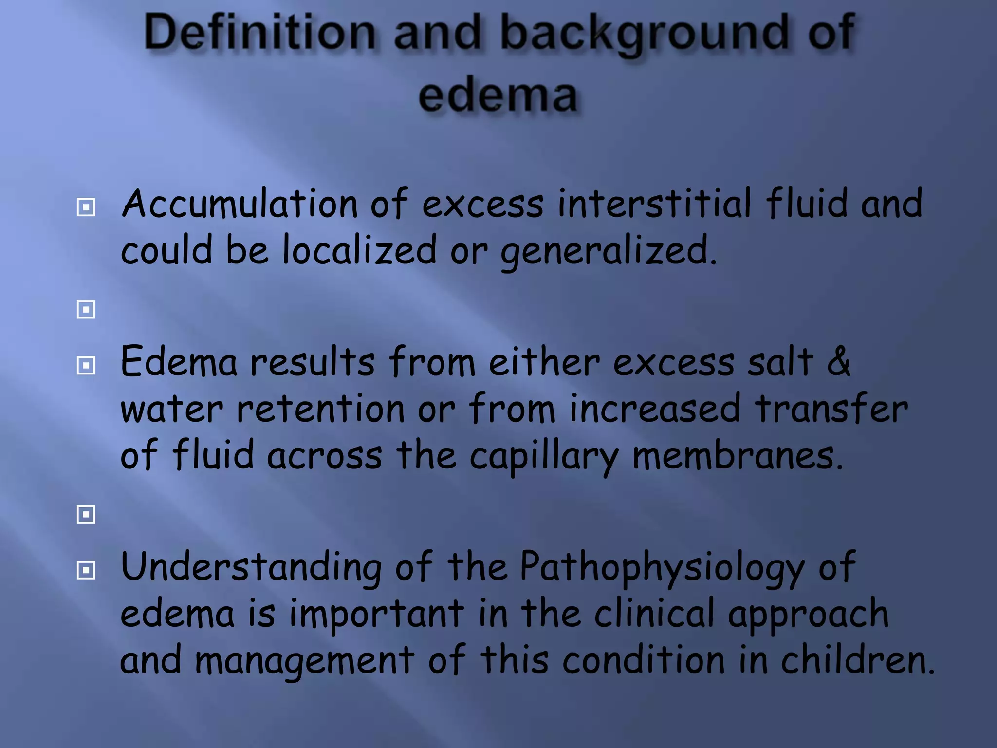 

Accumulation of excess interstitial fluid and
could be localized or generalized.




Edema results from either excess salt &
water retention or from increased transfer
of fluid across the capillary membranes.




Understanding of the Pathophysiology of
edema is important in the clinical approach
and management of this condition in children.

 