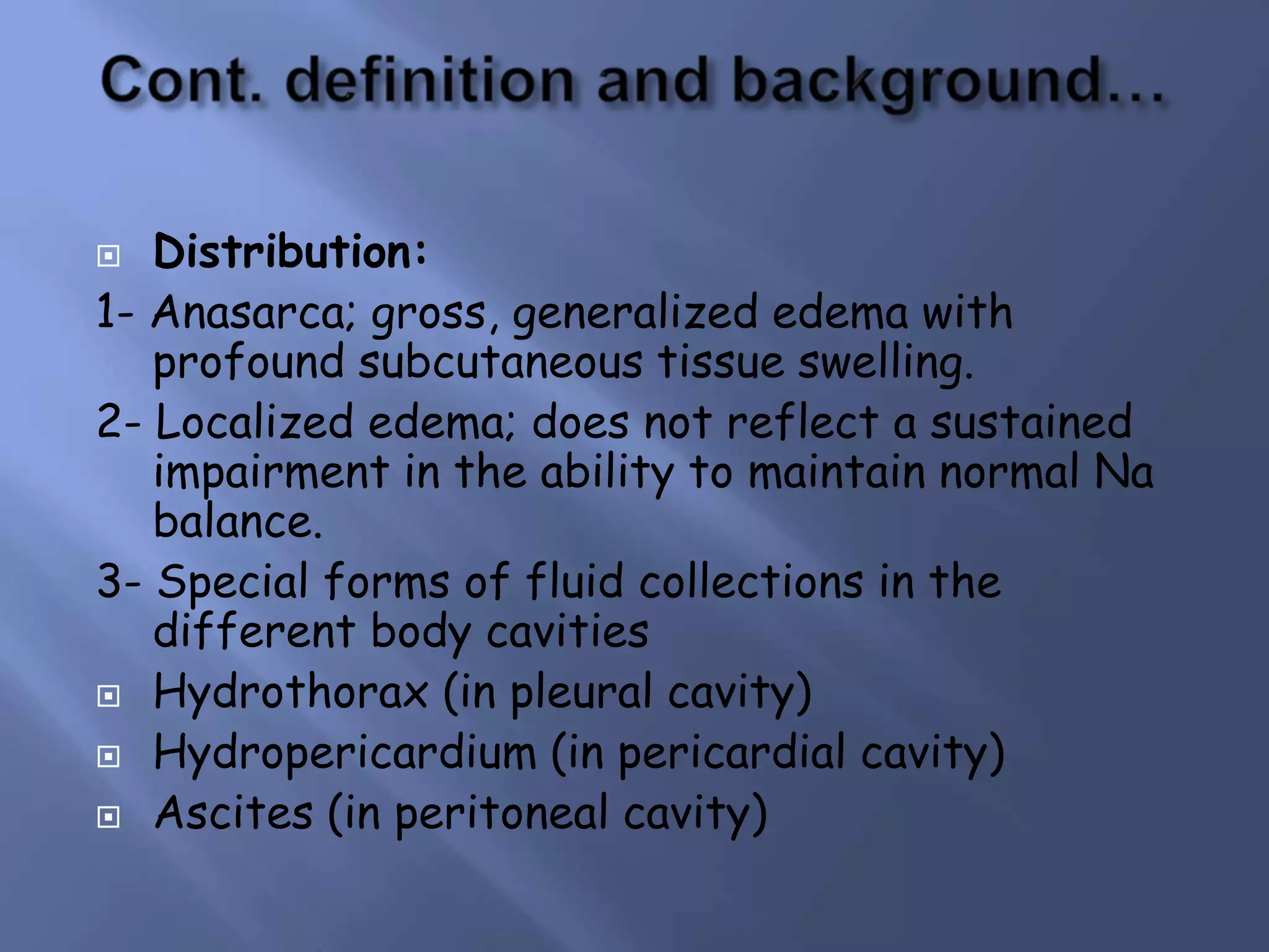 Distribution:
1- Anasarca; gross, generalized edema with
profound subcutaneous tissue swelling.
2- Localized edema; does not reflect a sustained
impairment in the ability to maintain normal Na
balance.
3- Special forms of fluid collections in the
different body cavities
 Hydrothorax (in pleural cavity)
 Hydropericardium (in pericardial cavity)
 Ascites (in peritoneal cavity)


 