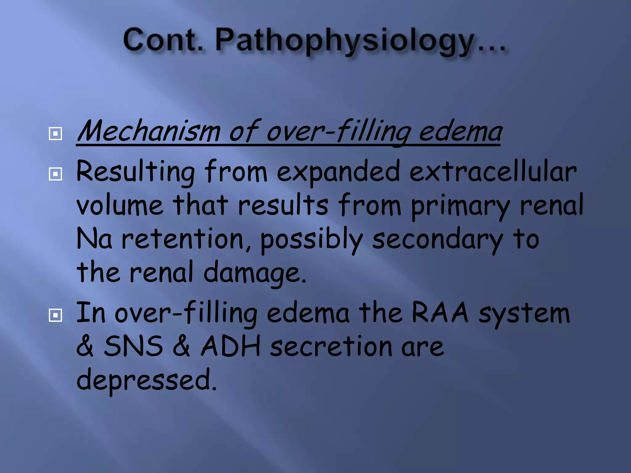 





Mechanism of over-filling edema
Resulting from expanded extracellular
volume that results from primary renal
Na retention, possibly secondary to
the renal damage.
In over-filling edema the RAA system
& SNS & ADH secretion are
depressed.

 
