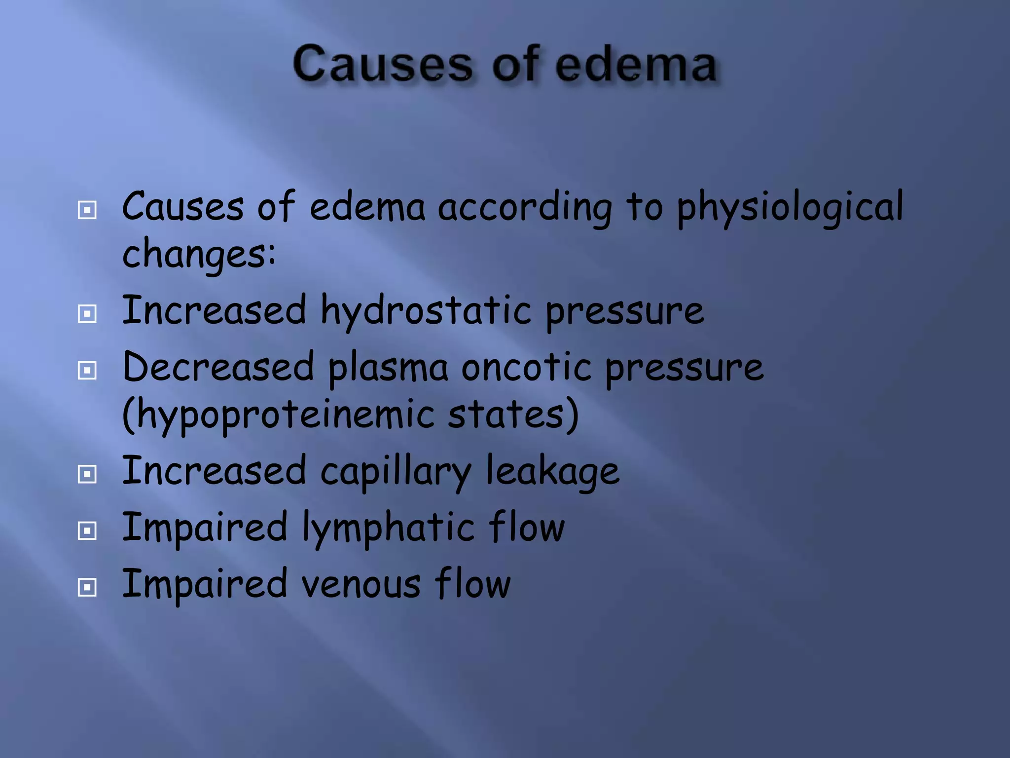 








Causes of edema according to physiological
changes:
Increased hydrostatic pressure
Decreased plasma oncotic pressure
(hypoproteinemic states)
Increased capillary leakage
Impaired lymphatic flow
Impaired venous flow

 