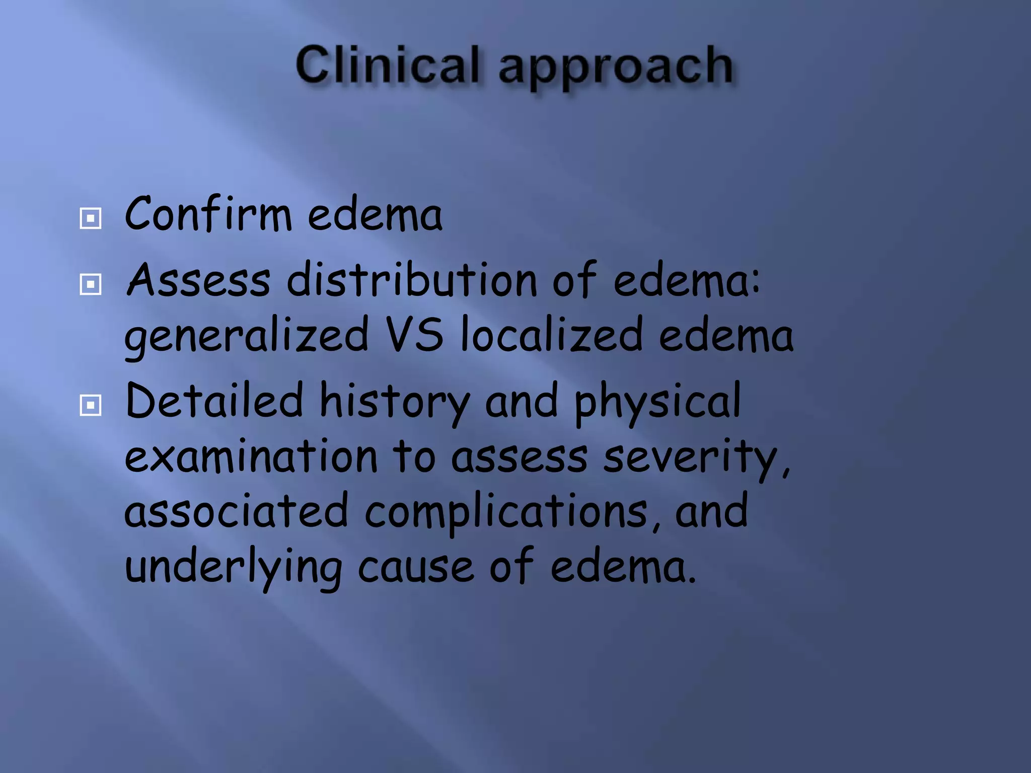 





Confirm edema
Assess distribution of edema:
generalized VS localized edema
Detailed history and physical
examination to assess severity,
associated complications, and
underlying cause of edema.

 
