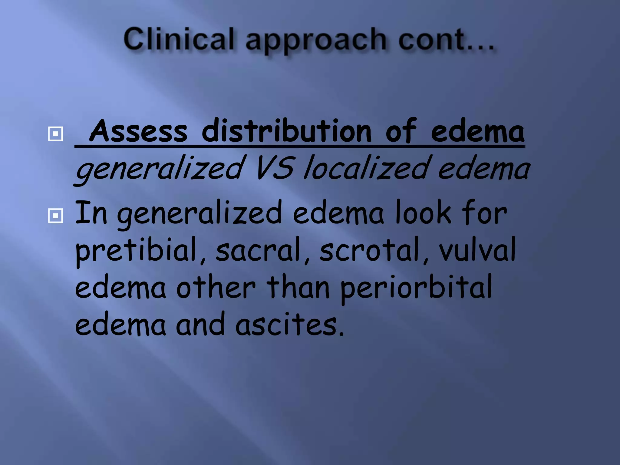 



Assess distribution of edema

generalized VS localized edema
In generalized edema look for
pretibial, sacral, scrotal, vulval
edema other than periorbital
edema and ascites.

 