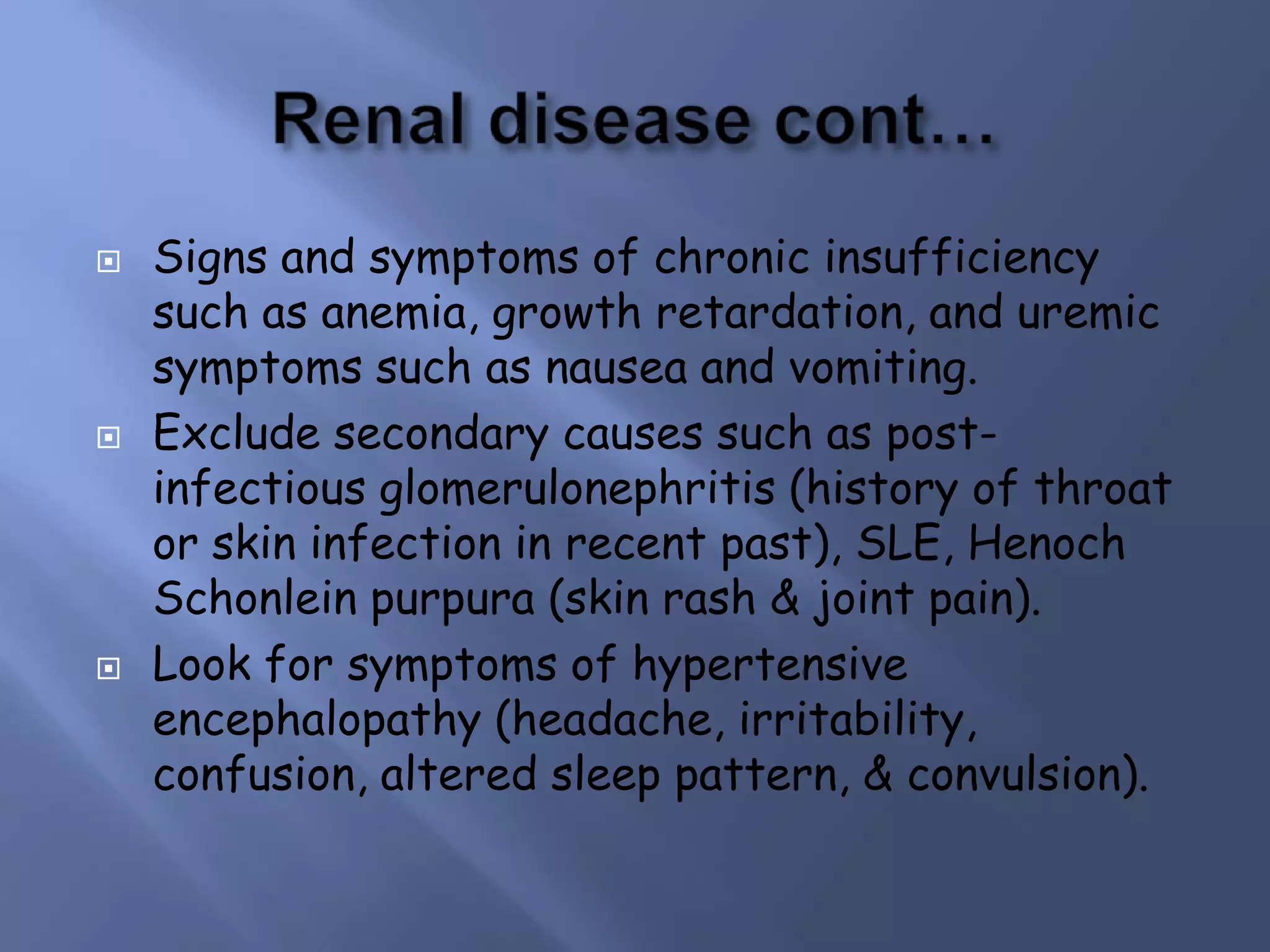 





Signs and symptoms of chronic insufficiency
such as anemia, growth retardation, and uremic
symptoms such as nausea and vomiting.
Exclude secondary causes such as postinfectious glomerulonephritis (history of throat
or skin infection in recent past), SLE, Henoch
Schonlein purpura (skin rash & joint pain).
Look for symptoms of hypertensive
encephalopathy (headache, irritability,
confusion, altered sleep pattern, & convulsion).

 