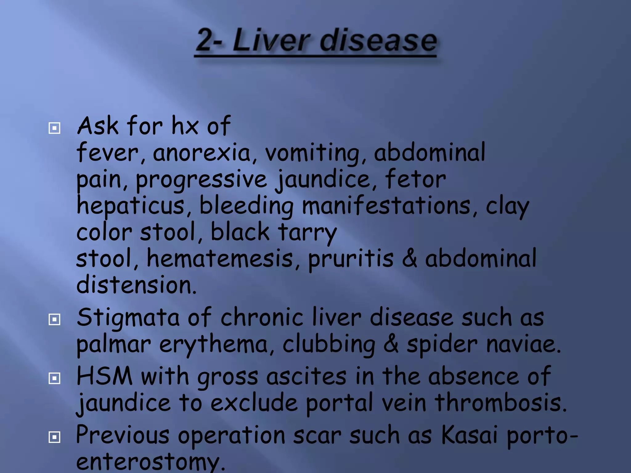 







Ask for hx of
fever, anorexia, vomiting, abdominal
pain, progressive jaundice, fetor
hepaticus, bleeding manifestations, clay
color stool, black tarry
stool, hematemesis, pruritis & abdominal
distension.
Stigmata of chronic liver disease such as
palmar erythema, clubbing & spider naviae.
HSM with gross ascites in the absence of
jaundice to exclude portal vein thrombosis.
Previous operation scar such as Kasai portoenterostomy.

 