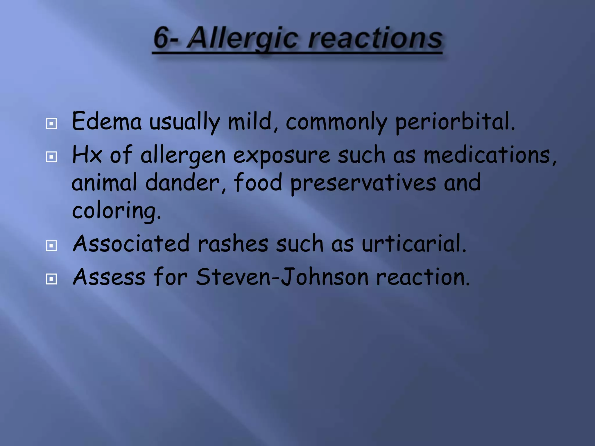 





Edema usually mild, commonly periorbital.
Hx of allergen exposure such as medications,
animal dander, food preservatives and
coloring.
Associated rashes such as urticarial.
Assess for Steven-Johnson reaction.

 