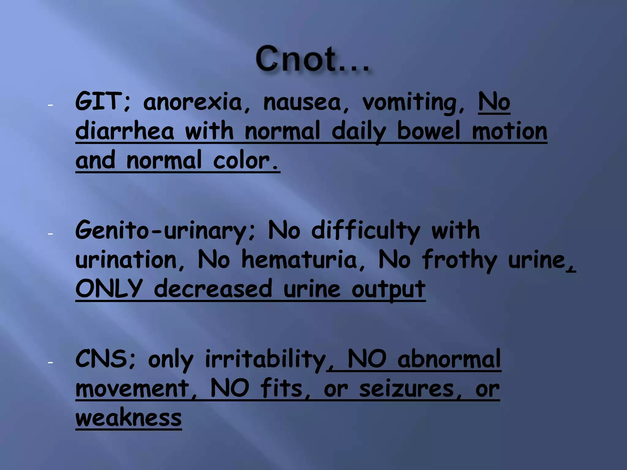 -

-

-

GIT; anorexia, nausea, vomiting, No
diarrhea with normal daily bowel motion
and normal color.

Genito-urinary; No difficulty with
urination, No hematuria, No frothy urine,
ONLY decreased urine output
CNS; only irritability, NO abnormal
movement, NO fits, or seizures, or
weakness

 