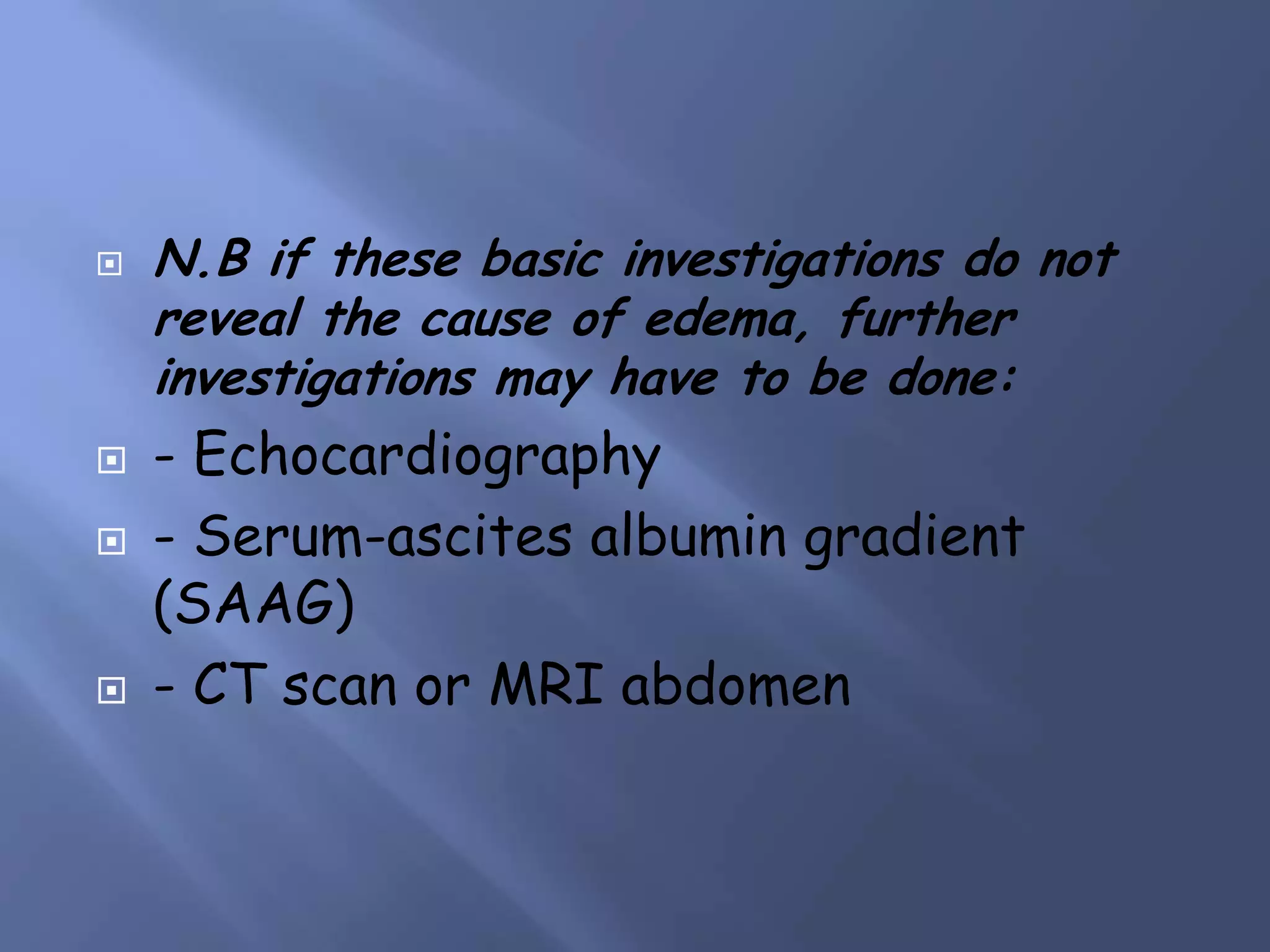 






N.B if these basic investigations do not
reveal the cause of edema, further
investigations may have to be done:

- Echocardiography
- Serum-ascites albumin gradient
(SAAG)
- CT scan or MRI abdomen

 