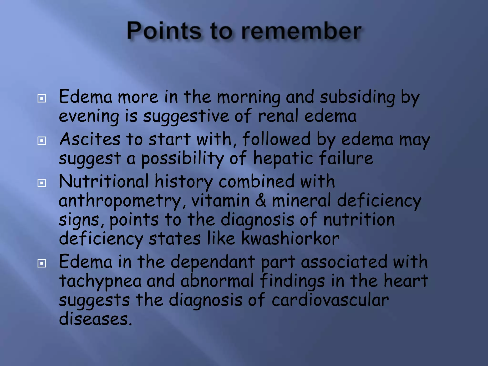 







Edema more in the morning and subsiding by
evening is suggestive of renal edema
Ascites to start with, followed by edema may
suggest a possibility of hepatic failure
Nutritional history combined with
anthropometry, vitamin & mineral deficiency
signs, points to the diagnosis of nutrition
deficiency states like kwashiorkor
Edema in the dependant part associated with
tachypnea and abnormal findings in the heart
suggests the diagnosis of cardiovascular
diseases.

 