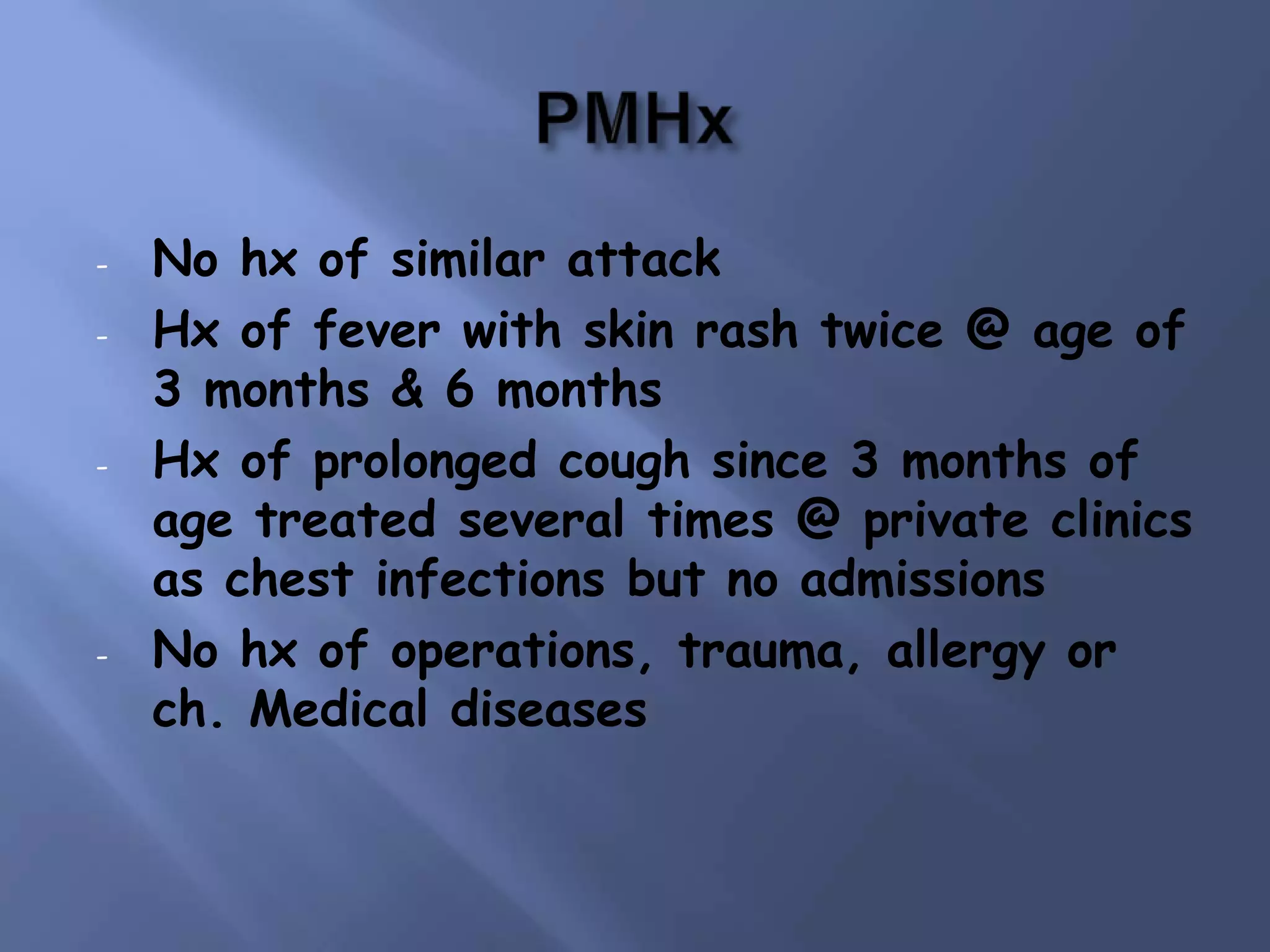-

-

-

No hx of similar attack
Hx of fever with skin rash twice @ age of
3 months & 6 months
Hx of prolonged cough since 3 months of
age treated several times @ private clinics
as chest infections but no admissions
No hx of operations, trauma, allergy or
ch. Medical diseases

 