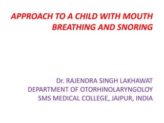 APPROACH TO A CHILD WITH MOUTH
BREATHING AND SNORING
Dr. RAJENDRA SINGH LAKHAWAT
DEPARTMENT OF OTORHINOLARYNGOLOY
SMS MEDICAL COLLEGE, JAIPUR, INDIA
 