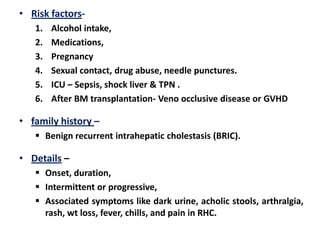• Risk factors1.
2.
3.
4.
5.
6.

Alcohol intake,
Medications,
Pregnancy
Sexual contact, drug abuse, needle punctures.
ICU – Sepsis, shock liver & TPN .
After BM transplantation- Veno occlusive disease or GVHD

• family history –
 Benign recurrent intrahepatic cholestasis (BRIC).

• Details –
 Onset, duration,
 Intermittent or progressive,
 Associated symptoms like dark urine, acholic stools, arthralgia,
rash, wt loss, fever, chills, and pain in RHC.

 