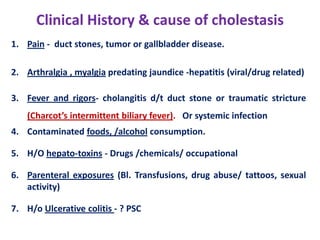 Clinical History & cause of cholestasis
1. Pain - duct stones, tumor or gallbladder disease.
2. Arthralgia , myalgia predating jaundice -hepatitis (viral/drug related)
3. Fever and rigors- cholangitis d/t duct stone or traumatic stricture
(Charcot’s intermittent biliary fever). Or systemic infection
4. Contaminated foods, /alcohol consumption.
5. H/O hepato-toxins - Drugs /chemicals/ occupational
6. Parenteral exposures (Bl. Transfusions, drug abuse/ tattoos, sexual
activity)
7. H/o Ulcerative colitis - ? PSC

 