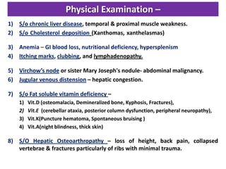 Physical Examination –
1) S/o chronic liver disease, temporal & proximal muscle weakness.
2) S/o Cholesterol deposition (Xanthomas, xanthelasmas) flat or slightly raised, yellow
and soft , usually around the eyes, in the Palmar creases, below the breast and on the neck, chest or back.

3) Anemia – GI blood loss, nutritional deficiency, hypersplenism
4) Itching marks, clubbing, and lymphadenopathy.
5) Virchow’s node or sister Mary Joseph's nodule- abdominal malignancy.
6) Jugular venous distension – hepatic congestion.
7) S/o Fat soluble vitamin deficiency –
1)
2)
3)
4)

Vit.D (osteomalacia, Demineralized bone, Kyphosis, Fractures),
Vit.E (cerebellar ataxia, posterior column dysfunction, peripheral neuropathy),
Vit.K(Puncture hematoma, Spontaneous bruising )
Vit.A(night blindness, thick skin)

8) S/O Hepatic Osteoarthropathy – loss of height, back pain, collapsed
vertebrae & fractures particularly of ribs with minimal trauma.

 