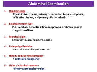 Abdominal Examination
1.

Hepatomegaly
Alcoholic liver disease, primary or secondary hepatic neoplasm,
infiltrative disease, and primary biliary cirrhosis.

2.

Enlarged tender liverViral ,alcoholic hepatitis, infiltrative process, or chronic passive
congestion of liver.

3.

Murphy’s Sign –
Cholecystitis, Ascending cholangitis

4.

Enlarged gallbladder –
Non- calculous biliary obstruction

5.

Hard & nodular hepatomegaly –
? metastatic malignancy.

6.

Other abdominal masses –
Primary ca stomach or colon.

 
