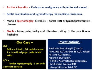 • Ascites + Jaundice - Cirrhosis or malignancy with peritoneal spread.
• Rectal examination and sigmoidoscopy may indicate carcinoma.
• Marked splenomegaly- Cirrhosis + portal HTN or lymphoproliferative
disease
• Stools - loose, pale, bulky and offensive , sticky to the pan & non
flushable

-Our Case –
O/E –
Pallor +, icteric , B/L pedal edema.
1 x 1 cm firm lymph node in left
axilla.
P/A –
Tender hepatomegaly - 3 cm with
a smooth surface.

-Investigations –
Total bilirubin 10 mg% (D= 4.2).
ALP (1923 IU/L) & GGT 85 IU/L- raised.
AST and ALT normal.
Albumin of 2.4 gm%.
PT INR 1.7 corrected by Vit.K suppl.
Hb 10 gm/dl .Normal PBS
Urine positive for BS & BP

 