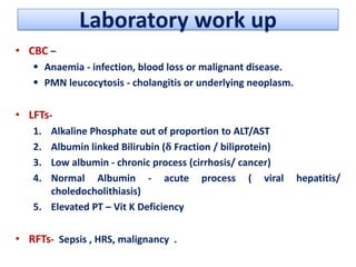 Laboratory work up
• CBC –
 Anaemia - infection, blood loss or malignant disease.
 PMN leucocytosis - cholangitis or underlying neoplasm.

• LFTs1.
2.
3.
4.

Alkaline Phosphate out of proportion to ALT/AST
Albumin linked Bilirubin (δ Fraction / biliprotein)
Low albumin - chronic process (cirrhosis/ cancer)
Normal Albumin - acute process ( viral
choledocholithiasis)
5. Elevated PT – Vit K Deficiency

• RFTs- Sepsis , HRS, malignancy .

hepatitis/

 